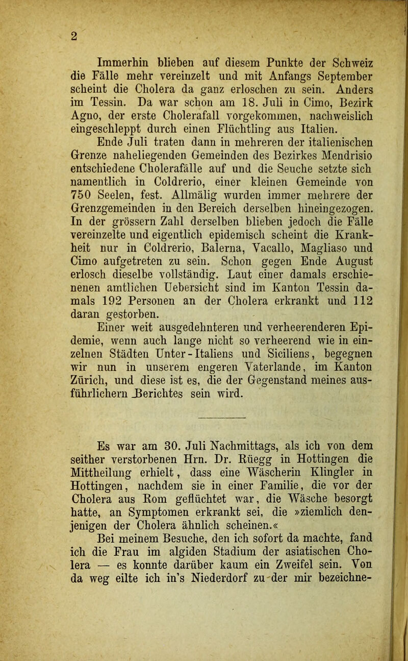 Immerhin blieben auf diesem Punkte der Schweiz die Fälle mehr vereinzelt und mit Anfangs September scheint die Cholera da ganz erloschen zu sein. Anders im Tessin. Da war schon am 18. Juli in Cimo, Bezirk Agno, der erste Cholerafall vorgekommeu, nachweislich eingeschleppt durch einen Flüchtling aus Italien. Ende Juli traten dann in mehreren der italienischen Grenze naheliegenden Gemeinden des Bezirkes Mendrisio entschiedene Cholerafälle auf und die Seuche setzte sich namentlich in Coldrerio, einer kleinen Gemeinde von 750 Seelen, fest. Allraälig wurden immer mehrere der Grenzgemeinden in den Bereich derselben hineingezogen. In der grossem Zahl derselben blieben jedoch die Fälle vereinzelte und eigentlich epidemisch scheint die Krank- heit nur in Coldrerio, Balerna, Vacallo, Magliaso und Cimo aufgetreten zu sein. Schon gegen Ende August erlosch dieselbe vollständig. Laut einer damals erschie- nenen amtlichen üebersicht sind im Kanton Tessin da- mals 192 Personen an der Cholera erkrankt und 112 daran gestorben. Einer weit ausgedehnteren und verheerenderen Epi- demie, wenn auch lauge nicht so verheerend wie in ein- zelnen Städten Unter - Italiens und Siciliens, begegnen wir nun in unserem engeren Vaterlande, im Kanton Zürich, und diese ist es, die der Gegenstand meines aus- führlichem _Berichtes sein wird. Es war am 30. Juli Nachmittags, als ich von dem seither verstorbenen Hrn. Dr. Rüegg in Hottingen die Mittheilung erhielt, dass eine Wäscherin Klingler in Hottingen, nachdem sie in einer Familie, die vor der Cholera aus Eom geflüchtet war, die Wäsche besorgt hatte, an Symptomen erkrankt sei, die »ziemlich den- jenigen der Cholera ähnlich scheinen.« Bei meinem Besuche, den ich sofort da machte, fand ich die Frau im algiden Stadium der asiatischen Cho- lera — es konnte darüber kaum ein Zweifel sein. Von da weg eilte ich in’s Niederdorf zu'der mir bezeichne-