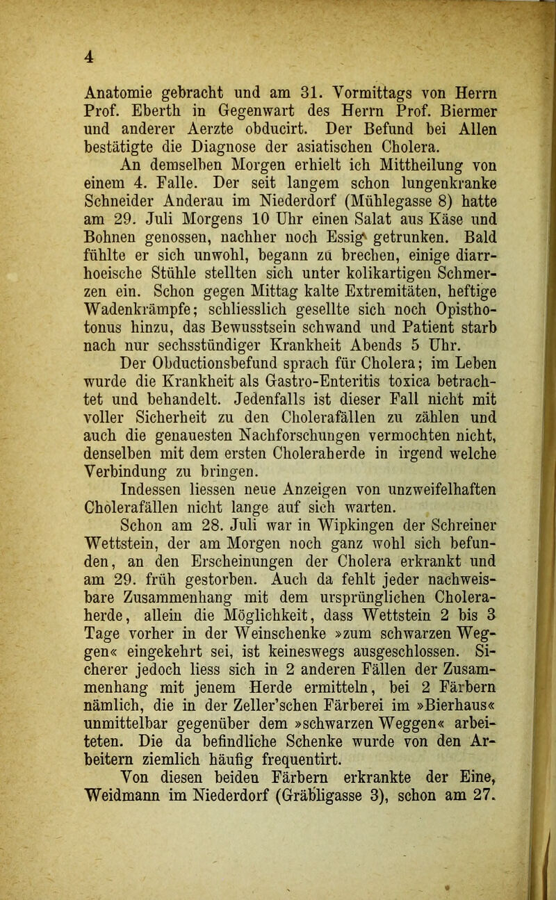 Anatomie gebracht und am 31. Vormittags von Herrn Prof. Eberth in Gegenwart des Herrn Prof. Biermer und anderer Aerzte obducirt. Der Befund bei Allen bestätigte die Diagnose der asiatischen Cholera. An demselben Morgen erhielt ich Mittheilung von einem 4. Falle. Der seit langem schon lungenkranke Schneider Anderau im Niederdorf (Mühlegasse 8) hatte am 29. Juli Morgens 10 Uhr einen Salat aus Käse und Bohnen genossen, nachher noch Essig' getrunken. Bald fühlte er sich unwohl, begann zu brechen, einige diarr- hoeische Stühle stellten sich unter kolikartigeii Schmer- zen ein. Schon gegen Mittag kalte Extremitäten, heftige Wadenkrämpfe; schliesslich gesellte sich noch Opistho- tonus hinzu, das Bewusstsein schwand und Patient starb nach nur sechsstündiger Krankheit Abends 5 Uhr. Der Obductionsbefund sprach für Cholera; im Leben wurde die Krankheit als Gastro-Enteritis toxica betrach- tet und behandelt. Jedenfalls ist dieser Pall nicht mit voller Sicherheit zu den Cholerafällen zu zählen und auch die genauesten Nachforschungen vermochten nicht, denselben mit dem ersten Choleraherde in irgend welche Verbindung zu bringen. Indessen Messen neue Anzeigen von unzweifelhaften Cholerafällen nicht lange auf sich warten. Schon am 28. Juli war in Wipkingen der Schreiner Wettstein, der am Morgen noch ganz wohl sich befun- den, an den Erscheinungen der Cholera erkrankt und am 29. früh gestorben. Auch da fehlt jeder nachweis- bare Zusammenhang mit dem ursprünglichen Cholera- herde, allein die Möglichkeit, dass Wettstein 2 bis 3 Tage vorher in der Weinschenke »zum schwarzen Weg- gen« eingekehrt sei, ist keineswegs ausgeschlossen. Si- cherer jedoch Mess sich in 2 anderen Fällen der Zusam- menhang mit jenem Herde ermitteln, bei 2 Färbern nämlich, die in der Zeller’schen Färberei im »Bierhaus« unmittelbar gegenüber dem »schwarzen Weggen« arbei- teten. Die da befindliche Schenke wurde von den Ar- beitern ziemlich häufig frequentirt. Von diesen beiden Färbern erkrankte der Eine, Weidmann im Niederdorf (GräbMgasse 3), schon am 27.