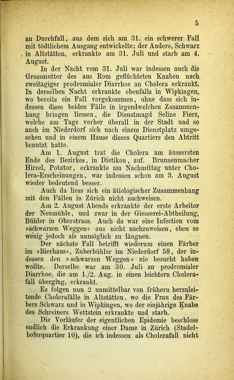 an Durchfall, aus dem sich am 31. ein schwerer Fall mit tödtlichem Ausgang entwickelte; der Andere, Schwarz . in Altstätten, erkrankte am 31. Juli und starb am 4. August. In der Nacht vom 31. Juli war indessen auch die Grossmutter des aus Kom geflüchteten Knaben nach zweitägiger prodromialer Diarrhoe an Cholera erkrankt. In derselben Nacht erkrankte ebenfalls in Wipkingen, wo bereits ein Fall vorgekommen, ohne dass sich in- dessen diese beiden Fälle in irgendwelchen Zusammen- hang bringen Hessen, die Dienstmagd Seline Fierz, welche am Tage vorher überall in der Stadt und so auch im Niederdorf sich nach einem Dienstplatz umge- sehen und in einem Hause dieses Quartiers den Abtritt benutzt hatte. Am 1. August trat die Cholera am äussersten Ende des Bezirkes, in Dietikon, auf. Brunnenmacher Hirzel, Potator, erkrankte am Nachmittag unter Cho- lera-Erscheinungen, war indessen schon am 3. August wieder bedeutend besser. Auch da Hess sich ein ätiologischer Zusammenhang mit den Fällen in Zürich nicht nachweisen. Am 2. August Abends erkrankte der erste Arbeiter der Neumühle, und zwar in der Giesserei-Abtheilung, Bühler in Oberstrass. Auch da war eine Infection vom »schwarzen Weggen« aus nicht nachzuweisen, eben so wenig jedoch als unmöglich zu läugnen. Der nächste Fall betriflt wied^erum einen Färber im »Bierhaus«, Zuberbühler im Niederdorf 58, der in- dessen den »schwarzen Weggen« nie besucht haben wollte. Derselbe war am 30. Juli an prodromialer Diarrhoe, die am 1./2. Aug. in einen leichtern Cholera- fall überging, erkrankt. Es folgen nun 2 unmittelbar von frühem herzulei- tende Cholerafälle in Altstätten, wo die Frau des Fär- bers Scliwarz und in Wipkingen, wo der einjährige Knabe des Schreiners Wettstein erkrankte und starb. Die Vorläufer der eigentlichen Epidemie beschloss endlich die Erkrankung einer Dame in Zürich (Stadel- hoferquartier 10), die ich indessen als Cholerafall nicht