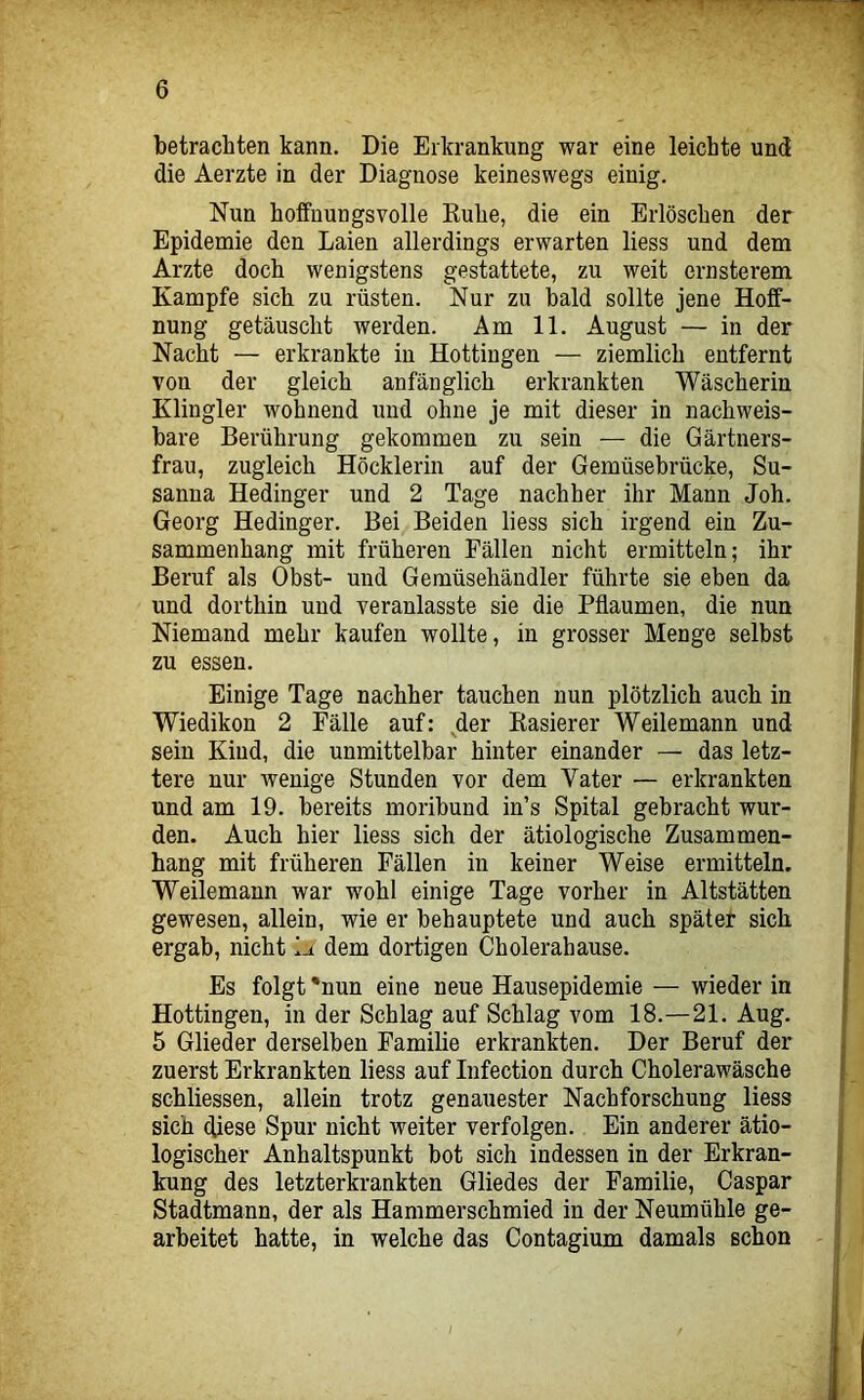 betrachten kann. Die Erkrankung war eine leichte und die Aerzte in der Diagnose keineswegs einig. Nun hoffnungsvolle Kühe, die ein Erlöschen der Epidemie den Laien allerdings erwarten Hess und dem Arzte doch wenigstens gestattete, zu weit ernsterem Kampfe sich zu rüsten. Nur zu bald sollte jene Hoff- nung getäuscht werden. Am 11. August — in der Nacht — erkrankte in Hottingen — ziemlich entfernt von der gleich anfänglich erkrankten Wäscherin Klingler wohnend und ohne je mit dieser in nachweis- bare Berührung gekommen zu sein — die Gärtners- frau, zugleich Höcklerin auf der Gemüsebrücke, Su- sanna Hedinger und 2 Tage nachher ihr Mann Joh. Georg Hedinger. Bei Beiden liess sich irgend ein Zu- sammenhang mit früheren Fällen nicht ermitteln; ihr Beruf als Obst- und Gemüsehändler führte sie eben da und dorthin und veranlasste sie die Pflaumen, die nun Niemand mehr kaufen wollte, in grosser Menge selbst zu essen. Einige Tage nachher tauchen nun plötzlich auch in Wiedikon 2 Fälle auf: der Rasierer Weilemann und sein Kind, die unmittelbar hinter einander — das letz- tere nur wenige Stunden vor dem Vater — erkrankten und am 19. bereits moribund in’s Spital gebracht wur- den. Auch hier liess sich der ätiologische Zusammen- hang mit früheren Fällen in keiner Weise ermitteln. Weilemann war wohl einige Tage vorher in Altstätten gewesen, allein, wie er behauptete und auch später sich ergab, nicht dem dortigen Cholerahause. Es folgt *nun eine neue Hausepidemie — wieder in Hottingen, in der Schlag auf Schlag vom 18.—21. Aug. 5 Glieder derselben Familie erkrankten. Der Beruf der zuerst Erkrankten liess auf Infection durch Cholerawäsche schliessen, allein trotz genauester Nachforschung liess sich diese Spur nicht weiter verfolgen. Ein anderer ätio- logischer Anhaltspunkt bot sich indessen in der Erkran- kung des letzterkrankten Gliedes der Familie, Caspar Stadtmann, der als Hammerschmied in der Neumühle ge- arbeitet hatte, in welche das Contagium damals schon
