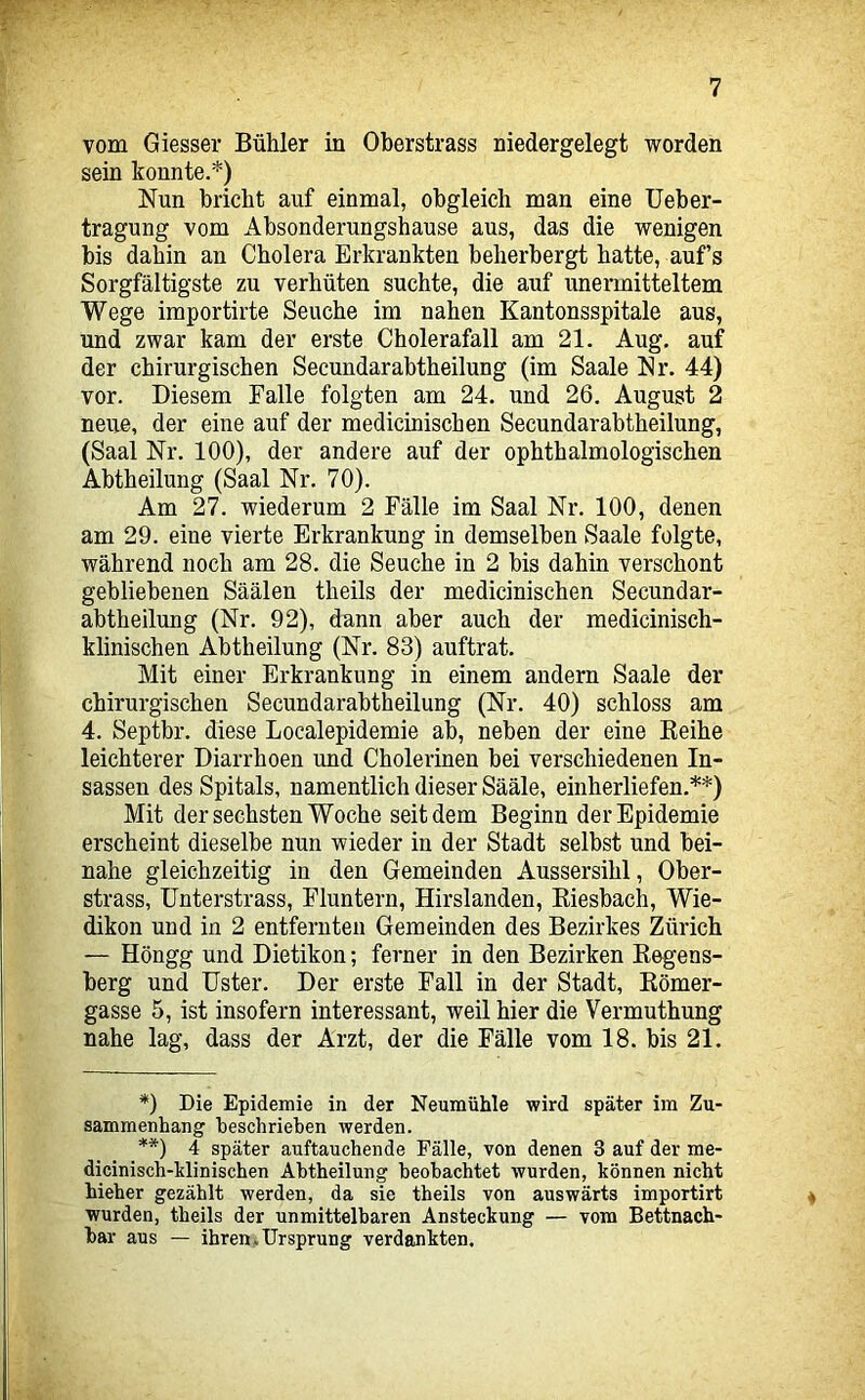 vom Giesser Bühler in Oberstrass niedergelegt worden sein konnte.*) Nun bricht auf einmal, obgleich man eine Ueber- tragung vom Absonderungshause aus, das die wenigen bis dahin an Cholera Erkrankten beherbergt hatte, aufs Sorgfältigste zu verhüten suchte, die auf unermitteltem Wege importirte Seuche im nahen Kantonsspitale aus, und zwar kam der erste Cholerafall am 21. Aug. auf der chirurgischen Secundarabtheilung (im Saale Nr. 44) vor. Diesem Falle folgten am 24. und 26. August 2 neue, der eine auf der medicinischen Secundarabtheilung, (Saal Nr. 100), der andere auf der ophthalmologischen Abtheilung (Saal Nr. 70). Am 27. wiederum 2 Fälle im Saal Nr. 100, denen am 29. eine vierte Erkrankung in demselben Saale folgte, während noch am 28. die Seuche in 2 bis dahin verschont gebliebenen Säälen theils der medicinischen Secundar- abtheilung (Nr. 92), dann aber auch der medicinisch- klinischen Abtheilung (Nr. 83) auftrat. Mit einer Erkrankung in einem andern Saale der chirurgischen Secundarabtheilung (Nr. 40) schloss am 4. Septbr. diese Localepidemie ab, neben der eine Eeihe leichterer Diarrhoen und Cholerinen bei verschiedenen In- sassen des Spitals, namentlich dieser Sääle, einherliefen.**) Mit der sechsten Woche seitdem Beginn der Epidemie erscheint dieselbe nun wieder in der Stadt selbst und bei- nahe gleichzeitig in den Gemeinden Aussersihl, Ober- strass, Unterstrass, Fluntern, Hirslanden, Kiesbach, Wie- dikon und in 2 entfernten Gemeinden des Bezirkes Zürich — Höngg und Dietikon; ferner in den Bezirken Kegens- berg und Uster. Der erste Fall in der Stadt, Eömer- gasse 5, ist insofern interessant, weil hier die Vermuthung nahe lag, dass der Arzt, der die Fälle vom 18. bis 21. *) Die Epidemie in der Neumühle wird später im Zu- sammenhang beschrieben werden. **) 4 später auftauchende Fälle, von denen 3 auf der me- diciniscb-klinischen Abtheilung beobachtet wurden, können nicht hieher gezählt werden, da sie theils von auswärts importirt « wurden, theils der unmittelbaren Ansteckung — vom Bettnach- bar aus — ihren,Ursprung verdankten.