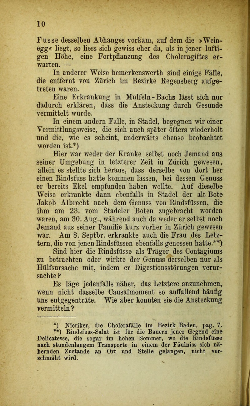Fusse desselben Abhanges vorkam, auf dem die »Wein- egg« liegt, so liess sich gewiss eher da, als in jener lufti- gen Höhe, eine Fortpflanzung des Choleragiftes er- warten. — In anderer Weise bemerkenswerth sind einige Fälle, die entfernt von Zürich im Bezirke Kegensberg aufge- treten waren. Eine Erkrankung in Mulfeln - Bachs lässt sich nur dadurch erklären, dass die Ansteckung durch Gesunde vermittelt wurde. In einem andern Falle, in Stadel, begegnen wir einer Vermittlungsweise, die sich auch später öfters wiederholt und die, wie es scheint, anderwärts ebenso beobachtet worden ist.*) Hier war weder der Kranke selbst noch Jemand aus seiner Umgebung in letzterer Zeit in Zürich gewesen, allein es stellte sich heraus, dass derselbe von dort her einen Kindsfuss hatte kommen lassen, bei dessen Genuss er bereits Ekel empfunden haben wollte. Auf dieselbe Weise erkrankte dann ebenfalls in Stadel der alt Bote Jakob Albrecht nach dem Genuss von Kindsfüssen, die ihm am 23. vom Stadeier Boten zugebracht worden waren, am 30. Aug., während auch da weder er selbst nocli Jemand aus seiner Familie kurz vorher in Zürich gewesen war. Am 8. Septbr. erkrankte auch die Frau des Letz- tem, die von jenen Kindsfüssen ebenfalls genossen hatte.**) Sind hier die Kindsfüsse als Träger des Contagiums zu betrachten oder wirkte der Genuss derselben nur als Hülfsursache mit, indem er Digestionsstörungen verur- sachte ? Es läge jedenfalls näher, das Letztere anzunehmen, wenn nicht dasselbe Causalmoment so auffallend häufig uns entgegenträte. Wie aber konnten sie die Ansteckung vermitteln? *) Nieriker, die Cholerafälle im Bezirk Baden, pag. 7. **) Eindsfuss-Salat ist für die Bauern jener Gegend eine Delicatesse, die sogar im hohen Sommer, wo die Kindsfüsse nach stundenlangem Transporte in einem der Fäulniss sich nä- hernden Zustande an Ort und Stelle gelangen, nicht ver- schmäht wird.