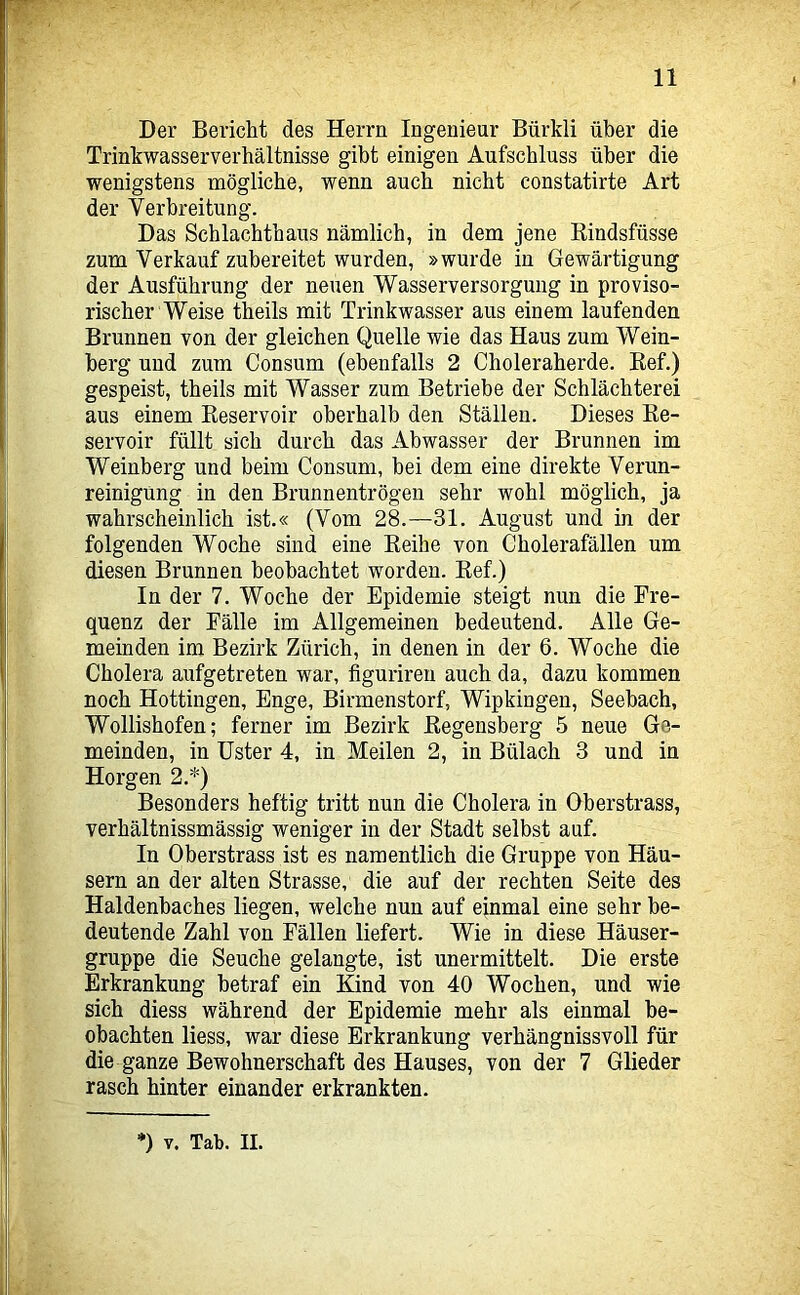 11 Der Bericht des Herrn Ingenieur Bürkli über die Trinkwasserverhältnisse gibt einigen Aufschluss über die wenigstens mögliche, wenn auch nicht constatirte Art der Verbreitung. Das Schlachthaus nämlich, in dem jene Kindsfüsse zum Verkauf zubereitet wurden, »wurde in Gewärtigung der Ausführung der neuen Wasserversorgung in proviso- rischer Weise theils mit Trinkwasser aus einem laufenden Brunnen von der gleichen Quelle wie das Haus zum Wein- berg und zum Consum (ebenfalls 2 Choleraherde. Bef.) gespeist, theils mit Wasser zum Betriebe der Schlächterei aus einem Keservoir oberhalb den Ställen. Dieses Ee- servoir füllt sich durch das Abwasser der Brunnen im Weinberg und beim Consum, bei dem eine direkte Verun- reinigung in den Brunnentrögen sehr wohl möglich, ja wahrscheinlich ist.« (Vom 28.—31. August und in der folgenden Woche sind eine Eeihe von Cholerafällen um diesen Brunnen beobachtet worden. Kef.) In der 7. Woche der Epidemie steigt nun die Fre- quenz der Fälle im Allgemeinen bedeutend. Alle Ge- meinden im Bezirk Zürich, in denen in der 6. Woche die Cholera aufgetreten war, figuriren auch da, dazu kommen noch Hottingen, Enge, Birmenstorf, Wipkingen, Seehach, Wollishofen; ferner im Bezirk Hegensberg 5 neue Ge- meinden, in Ilster 4, in Meilen 2, in Bülach 3 und in Horgen 2.*) Besonders heftig tritt nun die Cholera in Oberstrass, verhältnissmässig weniger in der Stadt selbst auf. In Oberstrass ist es namentlich die Gruppe von Häu- sern an der alten Strasse, die auf der rechten Seite des Haldenbaches liegen, welche nun auf einmal eine sehr be- deutende Zahl von Fällen liefert. Wie in diese Häuser- gruppe die Seuche gelangte, ist unermittelt. Die erste Erkrankung betraf ein Kind von 40 Wochen, und wie sich diess während der Epidemie mehr als einmal be- obachten Hess, war diese Erkrankung verhängnissvoll für die ganze Bewohnerschaft des Hauses, von der 7 Glieder rasch hinter einander erkrankten.