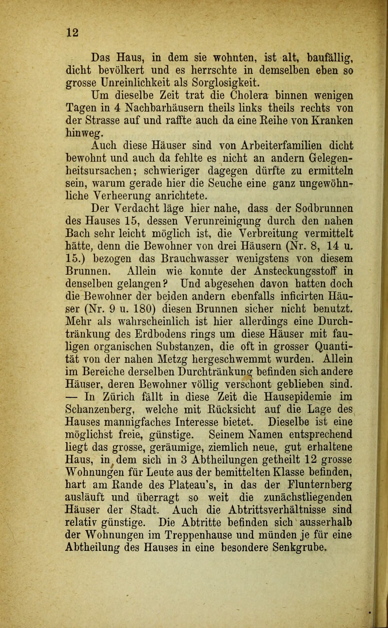 Das Haus, in dem sie wohnten, ist alt, baufällig, dicht bevölkert und es herrschte in demselben eben so grosse Unreinlichkeit als Sorglosigkeit. Um dieselbe Zeit trat die Cholera binnen wenigen Tagen in 4 Nachbarhäusern theils links theils rechts von der Strasse auf und raffte auch da eine Keihe von Kranken hinweg. Auch diese Häuser sind von Arbeiterfamilien dicht bewohnt und auch da fehlte es nicht an andern Gelegen- heitsursachen; schwieriger dagegen dürfte zu ermitteln sein, warum gerade hier die Seuche eine ganz ungewöhn- liche Verheerung anrichtete. Der Verdacht läge hier nahe, dass der Sodbrunnen des Hauses 15, dessen Verunreinigung durch den nahen Bach sehr leicht möglich ist, die Verbreitung vermittelt hätte, denn die Bewohner von drei Häusern (Nr. 8, 14 u. 15.) bezogen das Brauchwasser wenigstens von diesem Brunnen. Allein wie konnte der Ansteckungsstoff in denselben gelangen? Und abgesehen davon hatten doch die Bewohner der beiden andern ebenfalls inficirten Häu- ser (Nr. 9 u. 180) diesen Brunnen sicher nicht benutzt. Mehr als wahrscheinlich ist hier allerdings eine Durch- tränkung des Erdbodens rings um diese Häuser mit fau- ligen organischen Substanzen, die oft in grosser Quanti- tät von der nahen Metzg hergeschwemmt wurden. Allein im Bereiche derselben Durchtränkung befinden sich andere Häuser, deren Bewohner völlig verschont geblieben sind. — In Zürich fällt in diese Zeit die Hausepidemie im Schanzenberg, welche mit Kücksicht auf die Lage des Hauses mannigfaches Interesse bietet. Dieselbe ist eine möglichst freie, günstige. Seinem Namen entsprechend liegt das grosse, geräumige, ziemlich neue, gut erhaltene Haus, in^dem sich in 3 Abtheilungen getheilt 12 grosse Wohnungen für Leute aus der bemittelten Klasse befinden, hart am Baude des Plateau’s, in das der Flunternberg ausläuft und überragt so weit die zunächstliegenden Häuser der Stadt. Auch die Abtrittsverhältnisse sind relativ günstige. Die Abtritte befinden sich ausserhalb der Wohnungen im Treppenhause und münden je für eine Abtheilung des Hauses in eine besondere Senkgrube.