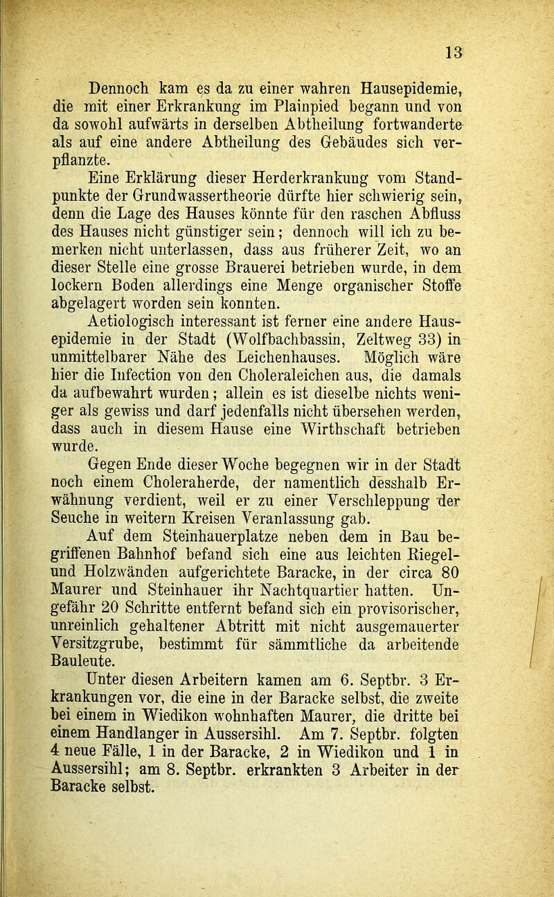 Dennoch kam es da zu einer wahren Hausepidemie, die mit einer Erkrankung im Plainpied begann und von da sowohl aufwärts in derselben Abtheilung fortwanderte als auf eine andere Abtheilung des Gebäudes sich ver- pflanzte. Eine Erklärung dieser Herderkrankung vom Stand- punkte der Grundwassertheorie dürfte hier schwierig sein, denn die Lage des Hauses könnte für den raschen Abfluss des Hauses nicht günstiger sein; dennoch will ich zu be- merken nicht unterlassen, dass aus früherer Zeit, wo an dieser Stelle eine grosse Brauerei betrieben wurde, in dem lockern Boden allerdings eine Menge organischer Stoffe abgelagert worden sein konnten. Aetiologisch interessant ist ferner eine andere Haus- epidemie in der Stadt (Wolfbachbassin, Zeltweg 33) in unmittelbarer Nähe des Leichenhauses. Möglich wäre hier die Iiifection von den Choleraleichen aus, die damals da aufbewahrt wurden; allein es ist dieselbe nichts weni- ger als gewiss und darf jedenfalls nicht übersehen werden, dass auch in diesem Hause eine Wirthschaft betrieben wurde. Gegen Ende dieser Woche begegnen wir in der Stadt noch einem Choleraherde, der namentlich desshalb Er- wähnung verdient, weil er zu einer Verschleppung fler Seuche in weitern Kreisen Veranlassung gab. Auf dem Steinhauerplatze neben dem in Bau be- griffenen Bahnhof befand sich eine aus leichten Eiegel- und Holzwänden aufgerichtete Baracke, in der circa 80 Maurer und Steinhauer ihr Nachtquartier hatten. Un- gefähr 20 Schritte entfernt befand sich ein provisorischer, unreinlich gehaltener Abtritt mit nicht ausgemauerter Versitzgrube, bestimmt für sämmtliche da arbeitende Bauleute. Unter diesen Arbeitern kamen am 6. Septbr. 3 Er- krankungen vor, die eine in der Baracke selbst, die zweite hei einem in Wiedikon wohnhaften Maurer, die dritte bei einem Handlanger in Aussersihl. Am 7. Septbr. folgten 4 neue Fälle, 1 in der Baracke, 2 in Wiedikon und 1 in Aussersihl; am 8. Septbr. erkrankten 3 Arbeiter in der Baracke selbst.