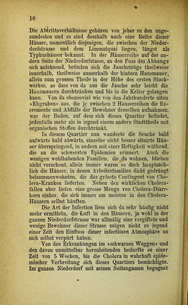 Sc Die Abtrittsverhältnisse gehören von jeher zu den unge- sundesten und es sind desshalb auch eine Keihe dieser Häuser, namentlich diejenigen, die zwischen der Nieder- dorfstrasse und dem Limmatquai liegen, längst als Typhushäuser bekannt. In der Häuserreihe auf der an- dern Seite der Niederdorfstasse, an den Fuss des Abhangs sich anlehnend, befinden sich die Jauchetröge theilweise innerhalb, theilweise ausserhalb der hintern Hausmauer, allein zum grossen Theile in der Höhe des ersten Stock- werkes, so dass von da aus die Jauche sehr leicht die Hausmauern durchtränken und bis in die Keller gelangen kann. Von da ebensoviel wie von den Jahrhunderte alten »Ehgrabeu« aus, die je zwischen 2 Häuserreihen die Ex- cremente und Abfälle der Bewohner derselben aufnahmen, war der Boden, auf dem sich dieses Quartier befindet, jedenfalls mehr als in irgend einem andern Stadttheile mit organischen Stoffen durchtränkt. In diesem Quartier nun wanderte die Seuche bald aufwärts bald abwärts, einzelne nicht besser situirte Häu- ser überspringend, in andern mit einer Heftigkeit wüthend, die an die schwersten Epidemien erinnert. Auch die wenigen wohlhabenden Familien, die da wohnen, blieben nicht verschont, allein immer waren es doch hauptsäch- lich die Häuser, in denen Arbeiterfamilien dicht gedrängt beisammenwohnten, die das grösste Contingent von Cho- lera-Kranken lieferten. Neben den wirklichen Cholera- fällen aber liefen eine grosse Menge von Cholera-Diarr- hoen einher, die sich immer am meisten in den Cholera- Häusern selbst häuften. Die Art der Infection Hess sich da sehr häufig nicht mehr ermitteln, die Luft in den Häusern, ja wohl in der ganzen Niederdorfstrasse war allmälig eine vergiftete und wenige Bewohner dieser Strasse mögen nicht zu irgend einer Zeit den Einfluss dieser infectiösen Atmosphäre an sich selbst verpürt haben. Von den Erkrankungen im »schwarzen Weggen« und den davon unmittelbar herzuleitenden bedurfte es einer Zeit von 5 Wochen, bis die Cholera in wahrhaft epide- mischer Verbreitung sich dieses Quartiers bemächtigte. Im ganzen Niederdorf mit seinen Seitengassen begegnet