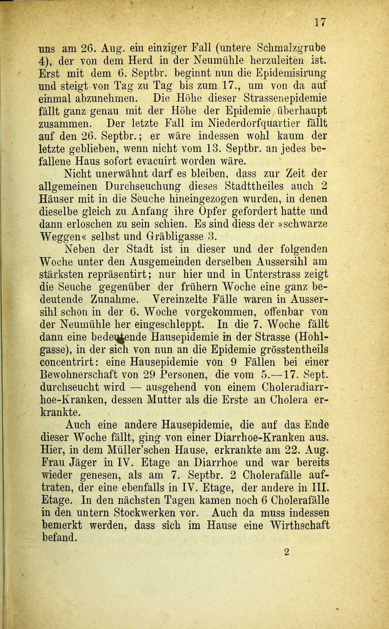 uns am 26. Aug. ein einziger Fall (untere Schmalzgrube 4), der von dem Herd in der Neumühle herzuleiten ist. Erst mit dem 6. Septbr. beginnt nun die Epidemisirung und steigt von Tag zu Tag bis zum 17., um von da auf einmal abzunehmen. Die Höhe dieser Strassenepidemie fällt ganz genau mit der Höhe der Epidemie überhaupt zusammen. Der letzte Fall im Niederdorfquartier fällt auf den 26. Septbr.; er wäre indessen wohl kaum der letzte geblieben, wenn nicht vom 13. Septbr. an jedes be- fallene Haus sofort evacuirt worden wäre. Nicht unerwähnt darf es bleiben, dass zur Zeit der allgemeinen Durchseuchung dieses Stadttheiles auch 2 Häuser mit in die Seuche hineingezogen wurden, in denen dieselbe gleich zu Anfang ihre Opfer gefordert hatte und dann erloschen zu sein schien. Es sind diess der »schwarze Weggen« selbst und Oräbligasse 3. Neben der Stadt ist in dieser und der folgenden Woche unter den Ausgemeinden derselben Aussersihl am stärksten repräsentirt; nur hier und in ünterstrass zeigt die Seuche gegenüber der frühem Woche eine ganz be- deutende Zunahme. Vereinzelte Fälle waren in Ausser- sihl schon in der 6. Woche vorgekommen, offenbar von der Neumühle her eingeschleppt. In die 7. Woche fällt dann eine bedeq|ende Hausepidemie in der Strasse (Hohl- gasse), in der sich von nun an die Epidemie grösstentheils concentrirt: eine Hausepidemie von 9 Fällen bei einer Bewohnerschaft von 29 Personen, die vom 5.—17. Sept. durchseucht wird — ausgehend von einem Choleradiarr- hoe-Kranken, dessen Mutter als die Erste an Cholera er- krankte. Auch eine andere Hausepidemie, die auf das Ende dieser Woche fällt, ging von einer Diarrhoe-Kranken aus. Hier, in dem Müller’schen Hause, erkrankte am 22, Aug. Frau Jäger in IV. Etage an Diarrhoe und war bereits wieder genesen, als am 7. Septbr. 2 Cholerafälle auf- traten, der eine ebenfalls in IV. Etage, der andere in III. Etage. In den nächsten Tagen kamen noch 6 Cholerafälle in den untern Stockwerken vor. Auch da muss indessen bemerkt werden, dass sich im Hause eine Wirthschaft befand. 2