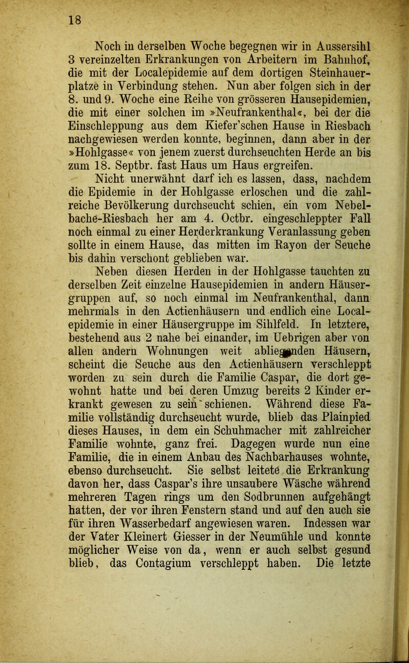 Noch iu derselben Woche begegnen wir in Aussersihl 3 vereinzelten Erkrankungen von Arbeitern im Bahnhof, die mit der Localepidemie auf dem dortigen Steinhauer- platze in Verbindung stehen. Nun aber folgen sich in der 8. und 9. Woche eine Eeihe von grösseren Hausepidemien, die mit einer solchen im »Neufrankenthal«, bei der die Einschleppung aus dem Kiefer’schen Hause in Kiesbach nachgewiesen werden konnte, beginnen, dann aber in der »Hohlgasse« von jenem zuerst durchseuchten Herde an bis zum 18. Septbr. fast Haus um Haus ergreifen. Nicht unerwähnt darf ich es lassen, dass, nachdem die Epidemie in der Hohlgasse erloschen und die zahl- reiche Bevölkerung durchseucht schien, ein vom Nebel- bache-Riesbach her am 4. Octbr. eingeschleppter Fall noch einmal zu einer Herderkrankung Veranlassung geben sollte in einem Hause, das mitten im Rayon der Seuche bis dahin verschont geblieben war. Neben diesen Herden in der Hohlgasse tauchten zu derselben Zeit einzelne Hausepidemien in andern Häuser- gruppen auf, so noch einmal im Neufrankenthal, dann mehrmals in den Actienhäusern und endlich eine Local- epidemie in einer Häusergruppe im Sihlfeld. In letztere, bestehend aus 2 nahe bei einander, im Uebrigen aber von allen andern Wohnungen weit abliegpnden Häusern, scheint die Seuche aus den Actienhäusern verschleppt worden zu sein durch die Familie Caspar, die dort ge- wohnt hatte und bei deren Umzug bereits 2 Kinder er- krankt gewesen zu seih' schienen. Während diese Fa- milie vollständig durchseucht wurde, blieb das Flainpied dieses Hauses, in dem ein Schuhmacher mit zahlreicher Familie wohnte, ganz frei. Dagegen wurde nun eine Familie, die in einem Anbau des Nachbarhauses wohnte, ebenso durchseucht. Sie selbst leitete die Erkrankung davon her, dass Caspar’s ihre unsaubere Wäsche während mehreren Tagen rings um den Sodhrunnen aufgehängt hatten, der vor ihren Fenstern stand und auf den auch sie für ihren Wasserbedarf angewiesen waren. Indessen war der Vater Kleinert Giesser in der Neumühle und konnte möglicher Weise von da, wenn er auch selbst gesund blieb, das Contagium verschleppt haben. Die letzte