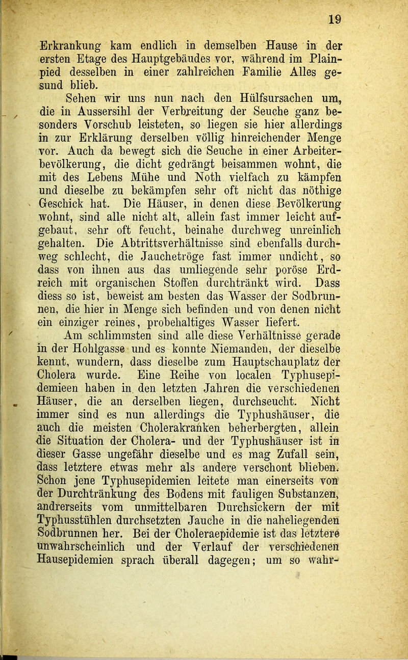 Erkrankung kam endlich in demselben Hause in der ersten Etage des Hauptgebäudes vor, während im Plain- pied desselben in einer zahlreichen Familie Alles ge- sund blieb. Sehen wir uns nun nach den Hülfsursacben um, die in Aussersihl der Verbreitung der Seuche ganz be- sonders Vorschub leisteten, so liegen sie hier allerdings in zur Erklärung derselben völlig hinreichender Menge vor. Auch da bewegt sich die Seuche in einer Arbeiter- bevölkerung, die dicht gedrängt beisammen wohnt, die mit des Lebens Mühe und Noth vielfach zu kämpfen und dieselbe zu bekämpfen sehr oft nicht das nöthige Geschick hat. Die Häuser, in denen diese Bevölkerung wohnt, sind alle nicht alt, allein fast immer leicht auf- gebaut, sehr oft feucht, beinahe durchweg unreinlich gehalten. Die Abtrittsverhältnisse sind ebenfalls durch- weg schlecht, die Jauchetröge fast immer undicht, so dass von ihnen aus das umliegende sehr poröse Erd- reich mit organischen Stoffen durchtränkt wird. Dass diess so ist, beweist am besten das Wasser der Sodbran- nen, die hier in Menge sich befinden und von denen nicht ein einziger reines, probehaltiges Wasser liefert. Am schlimmsten sind alle diese Verhältnisse gerade in der Hohlgasse und es konnte Niemanden, der dieselbe kennt, wundern, dass dieselbe zum Hauptschauplatz der Cholera wurde. Eine Eeihe von localen Typhusepi- demieen haben in den letzten Jahren die verschiedenen Häuser, die an derselben liegen, durchseucht. Nicht immer sind es nun allerdings die Typhushäuser, die auch die meisten Cholerakrahken beherbergten, allein die Situation der Cholera- und der Typhushäuser ist in dieser Gasse ungefähr dieselbe und es mag Zufall sein, dass letztere etwas mehr als andere verschont blieben. Schon jene Typhusepidemien leitete man einerseits von der Durchtränkung des Bodens mit fauligen Substanzen, andrerseits vom unmittelbaren Durchsickern der mit Typhusstühlen durchsetzten Jauche in die naheliegenden Sodhrunnen her. Bei der Choleraepidemie ist das letztere unwahrscheinlich und der Verlauf der verschiedenen Hausepidemien sprach überall dagegen; um so wahr-