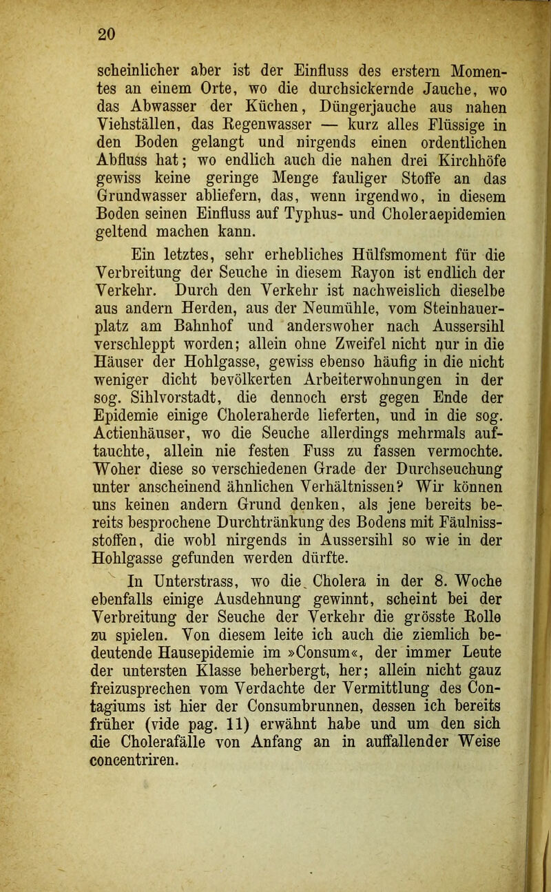 scheinlicher aber ist der Einfluss des erstem Momen- tes an einem Orte, wo die durch sickernde Jauche, wo das Abwasser der Küchen, Düngerjauche aus nahen Viehställen, das Eegenwasser — kurz alles Flüssige in den Boden gelangt und nirgends einen ordentlichen Abfluss hat; wo endlich auch die nahen drei Kirchhöfe gewiss keine geringe Menge fauliger Stoffe an das Grundwasser abliefern, das, wenn irgendwo, in diesem Boden seinen Einfluss auf Typhus- und Choleraepidemien geltend machen kann. Ein letztes, sehr erhebliches Hülfsmoment für die Verbreitung der Seuche in diesem Kayon ist endlich der Verkehr. Durch den Verkehr ist nachweislich dieselbe aus andern Herden, aus der Neumühle, vom Steinhauer- platz am Bahnhof und anderswoher nach Aussersihl verschleppt worden; allein ohne Zweifel nicht pur in die Häuser der Hohlgasse, gewiss ebenso häufig in die nicht weniger dicht bevölkerten Arbeiterwohnungen in der sog. Sihlvorstadt, die dennoch erst gegen Ende der Epidemie einige Choleraherde lieferten, und in die sog. Actienhäuser, wo die Seuche allerdings mehrmals auf- tauchte, allein nie festen Fuss zu fassen vermochte. Woher diese so verschiedenen Grade der Durchseuchung unter anscheinend ähnlichen Verhältnissen? Wir können uns keinen andern Grund denken, als jene bereits be- reits besprochene Durchtränkung des Bodens mit Fäulniss- stoffen, die wobl nirgends in Aussersihl so wie in der Hohlgasse gefunden werden dürfte. In Unterstrass, wo die, Cholera in der 8. Woche ebenfalls einige Ausdehnung gewinnt, scheint bei der Verbreitung der Seuche der Verkehr die grösste Kollo zu spielen. Von diesem leite ich auch die ziemlich be- deutende Hausepidemie im »Consum«, der immer Leute der untersten Klasse beherbergt, her; allein nicht ganz freizusprechen vom Verdachte der Vermittlung des Con- tagiums ist hier der Consumbrunnen, dessen ich bereits früher (vide pag. 11) erwähnt habe und um den sich die Cholerafälle von Anfang an in auffallender Weise concentriren.