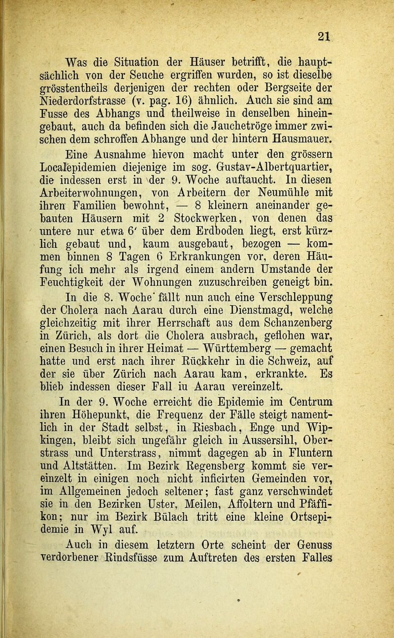 Was die Situation der Häuser betrifft, die haupt- säcblicb von der Seuche ergriffen wurden, so ist dieselbe grösstentbeils derjenigen der rechten oder Bergseite der Niederdorfstrasse (v. pag. 16) ähnlich. Auch sie sind am Fusse des Abhangs und theilweise in denselben hinein- gebaut, auch da befinden sich die Jauchetröge immer zwi- schen dem schroffen Abhange und der hintern Hausmauer. Eine Ausnahme hievon macht unter den grossem Localepidemien diejenige im sog. Gustav-Albertquartier, die indessen erst in der 9. Woche auftaucht. In diesen Arbeiter Wohnungen, von Arbeitern der Neumühle mit ihren Familien bewohnt, — 8 kleinern aneinander ge- bauten Häusern mit 2 Stockwerken, von denen das untere nur etwa 6' über dem Erdboden liegt, erst kürz- lich gebaut und, kaum ausgebaut, bezogen — kom- men binnen 8 Tagen 6 Erkrankungen vor, deren Häu- fung ich mehr als irgend einem andern Umstande der Feuchtigkeit der Wohnungen zuzuschreiben geneigt bin. In die 8. Woche’ fällt nun auch eine Verschleppung der Cholera nach Aarau durch eine Dienstmagd, welche gleichzeitig mit ihrer Herrschaft aus dem Schanzenberg in Zürich, als dort die Cholera ausbrach, gefiohen war, einen Besuch in ihrer Heimat — Württemberg — gemacht hatte und erst nach ihrer Eückkehr in die Schweiz, auf der sie über Zürich nach Aarau kam, erkrankte. Es blieb indessen dieser Fall iu Aarau vereinzelt. In der 9. Woche erreicht die Epidemie im Centrum ihren Höhepunkt, die Frequenz der Fälle steigt nament- lich in der Stadt selbst, in Eiesbach, Enge und Wip- kingen, bleibt sich ungefähr gleich in Aussersihl, Ober- strass und ünterstrass, nimmt dagegen ab in Fluntern und Altstätten. Im Bezirk Eegensberg kommt sie ver- einzelt in einigen noch nicht inficirten Gemeinden vor, im Allgemeinen jedoch seltener; fast ganz verschwindet sie in den Bezirken Uster, Meilen, Affoltern und Pfäffi- kon; nur im Bezirk Bülach tritt eine kleine Ortsepi- demie in Wyl auf. Auch in diesem letztem Orte scheint der Genuss verdorbener Eindsfüsse zum Auftreten des ersten Falles