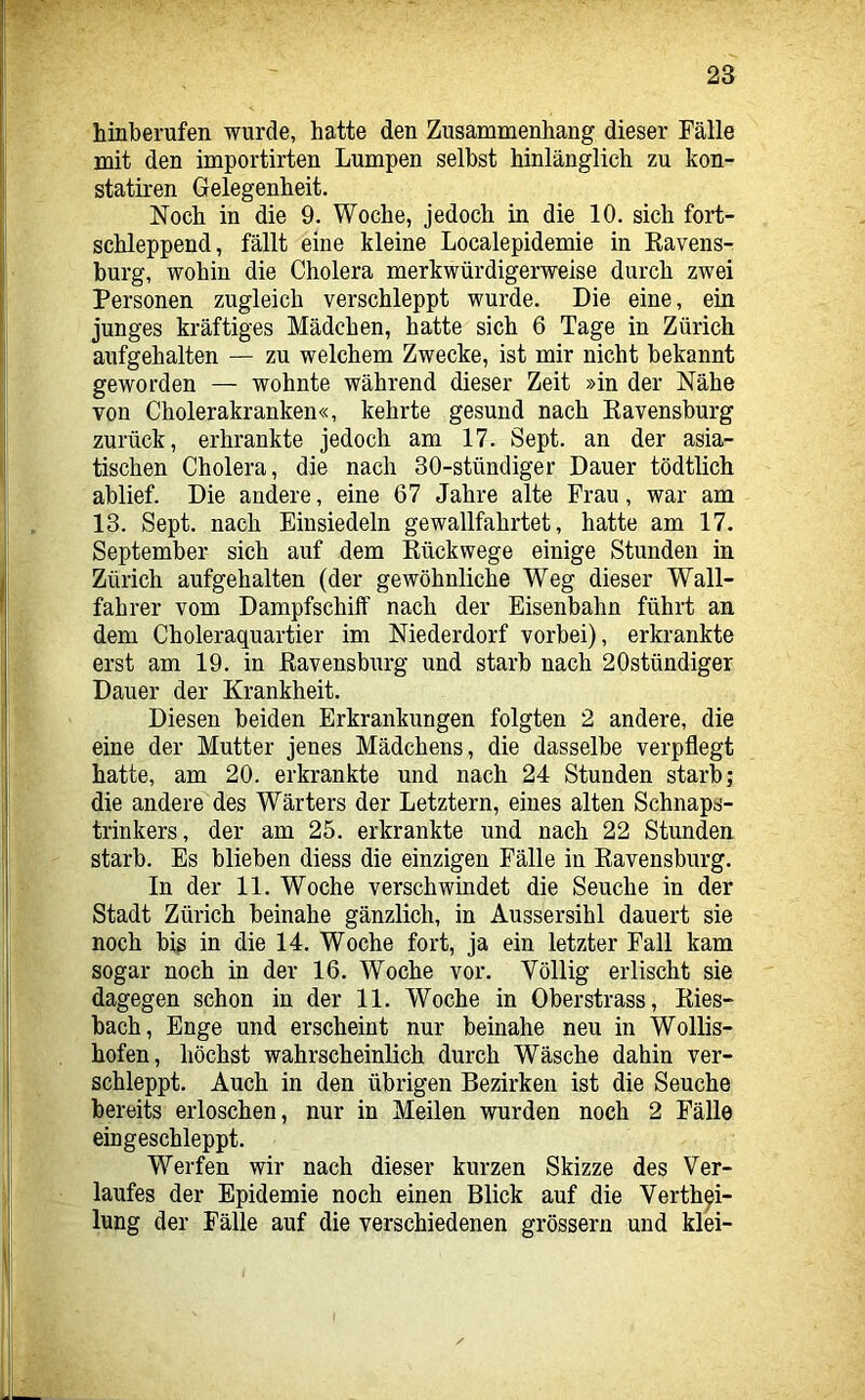 hinberufen wurde, hatte den Zusammenhang dieser Fälle mit den importirten Lumpen selbst hinlänglich zu kon- statiren Gelegenheit. Noch in die 9. Woche, jedoch in die 10. sich fort- schleppend, fällt eine kleine Localepidemie in Eavens- burg, wohin die Cholera merkwürdigerweise durch zwei Personen zugleich verschleppt wurde. Die eine, ein junges kräftiges Mädchen, hatte sich 6 Tage in Zürich aufgehalten — zu welchem Zwecke, ist mir nicht bekannt geworden — wohnte während dieser Zeit »in der Nähe von Cholerakranken«, kehrte gesund nach Kavensburg zurück, erhrankte jedoch am 17. Sept. an der asia- tischen Cholera, die nach 30-stündiger Dauer tödtlich ablief. Die andere, eine 67 Jahre alte Frau, war am 13. Sept. nach Einsiedeln gewallfahrtet, hatte am 17. September sich auf dem Kückwege einige Stunden in Zürich aufgehalten (der gewöhnliche Weg dieser Wall- fahrer vom Dampfschilf nach der Eisenbahn führt an dem Choleraquartier im Niederdorf vorbei), erkrankte erst am 19. in ßavensburg und starb nach 20stündiger Dauer der Krankheit. Diesen beiden Erkrankungen folgten 2 andere, die eine der Mutter jenes Mädchens, die dasselbe verpflegt hatte, am 20. erkrankte und nach 24 Stunden starb; die andere des Wärters der Letztem, eines alten Schnaps- trinkers, der am 25. erkrankte und nach 22 Stunden starb. Es blieben diess die einzigen Fälle in Eavensburg. In der 11. Woche verschwindet die Seuche in der Stadt Zürich beinahe gänzlich, in Aussersihl dauert sie noch bis in die 14. Woche fort, ja ein letzter Fall kam sogar noch in der 16. Woche vor. Völlig erlischt sie dagegen schon in der 11. Woche in Oberstrass, Eies- bach, Enge und erscheint nur beinahe neu in Wollis- hofen, höchst wahrscheinlich durch Wäsche dahin ver- schleppt. Auch in den übrigen Bezirken ist die Seuche bereits erloschen, nur in Meilen wurden noch 2 Fälle eingeschleppt. Werfen wir nach dieser kurzen Skizze des Ver- laufes der Epidemie noch einen Blick auf die Verth^i- lung der Fälle auf die verschiedenen grössern und klei-