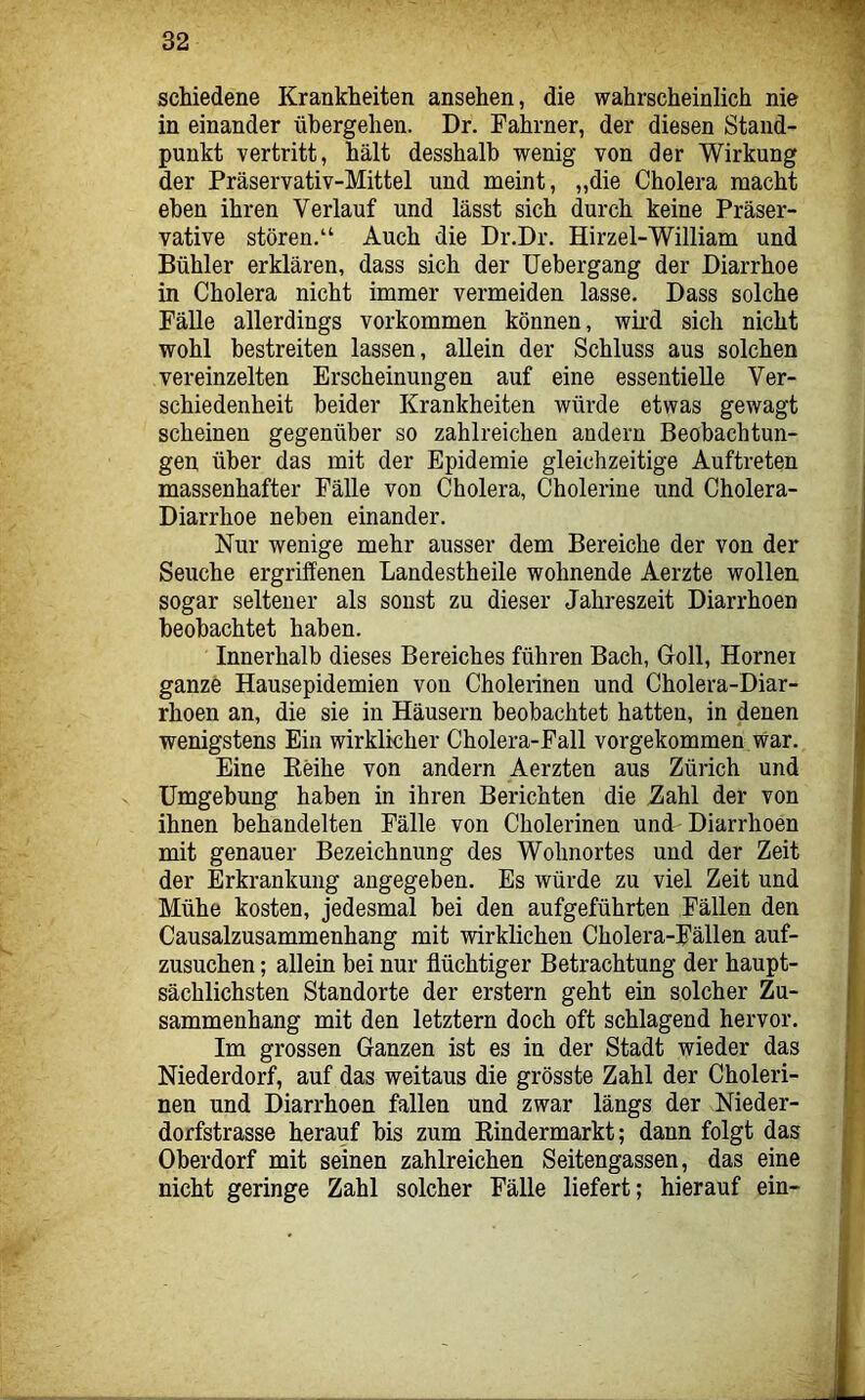 schiedene Krankheiten ansehen, die wahrscheinlich nie in einander übergehen. Dr. Fahrner, der diesen Stand- punkt vertritt, hält desshalb wenig von der Wirkung der Präservativ-Mittel und meint, „die Cholera macht eben ihren Verlauf und lässt sich durch keine Präser- vative stören.“ Auch die Dr.Dr. Hirzel-William und Buhler erklären, dass sich der üebergang der Diarrhoe in Cholera nicht immer vermeiden lasse. Dass solche Fälle allerdings verkommen können, wii'd sich nicht wohl bestreiten lassen, allein der Schluss aus solchen vereinzelten Erscheinungen auf eine essentielle Ver- schiedenheit beider Krankheiten würde etwas gewagt scheinen gegenüber so zahlreichen andern Beobachtun- gen über das mit der Epidemie gleichzeitige Auftreten massenhafter Fälle von Cholera, Cholerine und Cholera- Diarrhoe neben einander. Nur wenige mehr ausser dem Bereiche der von der Seuche ergriffenen Landestheile wohnende Aerzte wollen sogar seltener als sonst zu dieser Jahreszeit Diarrhoen beobachtet haben. Innerhalb dieses Bereiches führen Bach, Groll, Hornei ganze Hausepidemien von Cholerinen und Cholera-Diar- rhoen an, die sie in Häusern beobachtet hatten, in denen wenigstens Ein wirklicher Cholera-Fall vorgekommen War. Eine Eeihe von andern Aerzten aus Zürich und Umgebung haben in ihren Berichten die ^ahl der von ihnen behandelten Fälle von Cholerinen und Diarrhoen mit genauer Bezeichnung des Wohnortes und der Zeit der Erkrankung angegeben. Es würde zu viel Zeit und Mühe kosten, jedesmal bei den aufgeführten Fällen den Causalzusammenhang mit wirklichen Cholera-Fällen auf- zusuchen ; allein bei nur flüchtiger Betrachtung der haupt- sächlichsten Standorte der erstem geht ein solcher Zu- sammenhang mit den letztem doch oft schlagend hervor. Im grossen Ganzen ist es in der Stadt wieder das Niederdorf, auf das weitaus die grösste Zahl der Choleri- nen und Diarrhoen fallen und zwar längs der Nieder- dorfstrasse herauf bis zum Kindermarkt; dann folgt das Oberdorf mit seinen zahlreichen Seitengassen, das eine nicht geringe Zahl solcher Fälle liefert; hierauf ein-