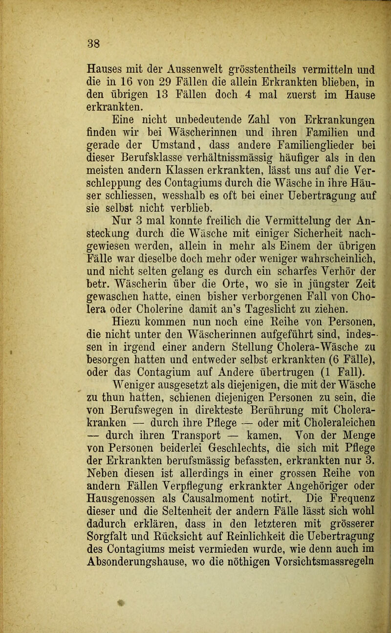 Hauses mit der Aussenwelt grösstentheils vermitteln und die in 16 von 29 Fällen die allein Erkrankten blieben, in den übrigen 13 Fällen doch 4 mal zuerst im Hause erkrankten. Eine nicht unbedeutende Zahl von Erkrankungen finden wir bei Wäscherinnen und ihren Familien und gerade der Umstand, dass andere Familienglieder bei dieser Berufsklasse verhältnissmässig häufiger als in den meisten andern Klassen erkrankten, lässt uns auf die Ver- schleppung des Contagiums durch die Wäsche in ihre Häu- ser schliessen, wesshalb es oft bei einer Uebertragung auf sie selbst nicht verblieb. Nur 3 mal konnte freilich die Vermittelung der An- steckung durch die Wäsche mit einiger Sicherheit nach- gewiesen werden, allein in mehr als Einem der übrigen Fälle war dieselbe doch mehr oder weniger wahrscheinlich, und nicht selten gelang es durch ein scharfes Yerhör der betr. Wäscherin über die Orte, wo sie in jüngster Zeit gewaschen hatte, einen bisher verborgenen Fall von Cho- lera oder Cholerine damit an’s Tageslicht zu ziehen. Hiezu kommen nun noch eine Keihe von Personen, die nicht unter den Wäscherinnen aufgeführt sind, indes- sen in irgend einer andern Stellung Cholera-Wäsche zu besorgen hatten und entweder selbst erkrankten (6 Fälle), oder das Contagium auf Andere übertrugen (1 Fall). Weniger ausgesetzt als diejenigen, die mit der Wäsche zu thun hatten, schienen diejenigen Personen zu sein, die von Berufswegen in direkteste Berührung mit Cholera- kranken — durch ihre Pflege — oder mit Choleraleichen — durch ihren Transport — kamen. Von der Menge von Personen beiderlei Geschlechts, die sich mit Pflege der Erkrankten berufsmässig befassten, erkrankten nur 3. Neben diesen ist allerdings in einer grossen Keihe von andern Fällen Verpflegung erkrankter Angehöriger oder Hausgenossen als Causalmoment notirt. Die Frequenz dieser und die Seltenheit der andern Fälle lässt sich wohl dadurch erklären, dass in den letzteren mit grösserer Sorgfalt und Eücksicht auf Reinlichkeit die Uebertragung des Contagiums meist vermieden wurde, wie denn auch im Absonderungshause, wo die nöthigen Vorsichtsmassregeln