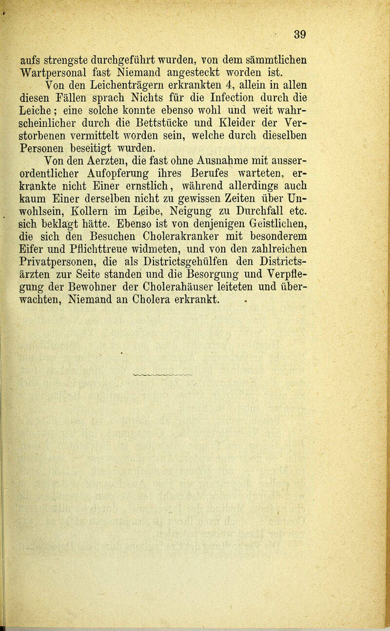 aufs strengste durchgeführt wurden, von dem sämmtlichen Wartpersonal fast Niemand angesteckt worden ist. Von den Leichen trägem erkrankten 4, allein in allen diesen Fällen sprach Nichts für die Infection durch die Leiche; eine solche konnte ebenso wohl und weit wahr- scheinlicher durch die Bettstücke und Kleider der Ver- storbenen vermittelt worden sein, welche durch dieselben Personen beseitigt wurden. Von den Aerzten, die fast ohne Ausnahme mit ausser- ordentlicher Aufopferung ihres Berufes warteten, er- krankte nicht Einer ernstlich, während allerdings auch kaum Einer derselben nicht zu gewissen Zeiten über Un- wohlsein, Kollern im Lpibe, Neigung zu Durchfall etc. sich beklagt hätte. Ebenso ist von denjenigen Geistlichen, die sich den Besuchen Cholerakranker mit besonderem Eifer und Pflichttreue widmeten, und von den zahlreichen Privatpersonen, die als Districtsgehülfen den Districts- ärzten zur Seite standen und die Besorgung und Verpfle- gung der Bewohner der Cholerahäuser leiteten und über- wachten, Niemand an Cholera erkrankt.