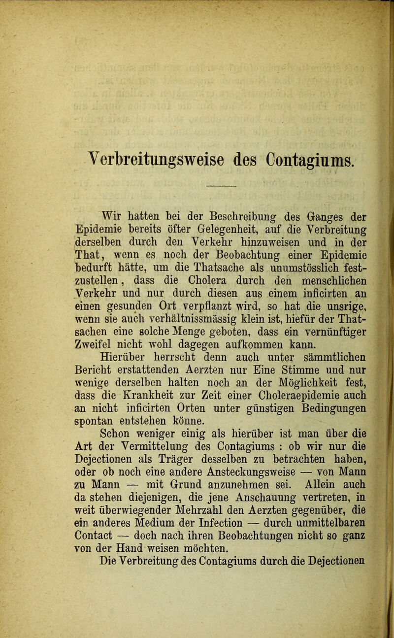 Verbreitimgsweise des Contagiums. Wir hatten bei der Beschreibung des Ganges der Epidemie bereits öfter Gelegenheit, auf die Verbreitung derselben durch den Verkehr hinzuweisen und in der That, wenn es noch der Beobachtung einer Epidemie bedurft hätte, um die Thatsache als unumstösslich fest- zustellen , dass die Cholera durch den menschlichen Verkehr und nur durch diesen aus einem inficirten an einen gesunden Ort verpflanzt wird, so hat die unsrige, wenn sie auch verhältnissmässig klein ist, hiefür der That- sachen eine solche Menge geboten, dass ein vernünftiger Zweifel nicht wohl dagegen aufkommen kann. Hierüber herrscht denn auch unter sämmtlichen Bericht erstattenden Aerzten nur Eine Stimme und nur wenige derselben halten noch an der Möglichkeit fest, dass die Krankheit zur Zeit einer Choleraepidemie auch an nicht inficirten Orten unter günstigen Bedingungen spontan entstehen könne. Schon weniger einig als hierüber ist man über die Art der Vermittelung des Contagiums : ob wir nur die Dejectionen als Träger desselben zu betrachten haben, oder ob noch eine andere Ansteckungsweise — von Mann zu Mann — mit Grund anzunehmen sei. Allein auch da stehen diejenigen, die jene Anschauung vertreten, in weit überwiegender Mehrzahl den Aerzten gegenüber, die ein anderes Medium der Infection — durch unmittelbaren Contact — doch nach ihren Beobachtungen nicht so ganz von der Hand weisen möchten. Die Verbreitung des Contagiums durch die Dejectionen