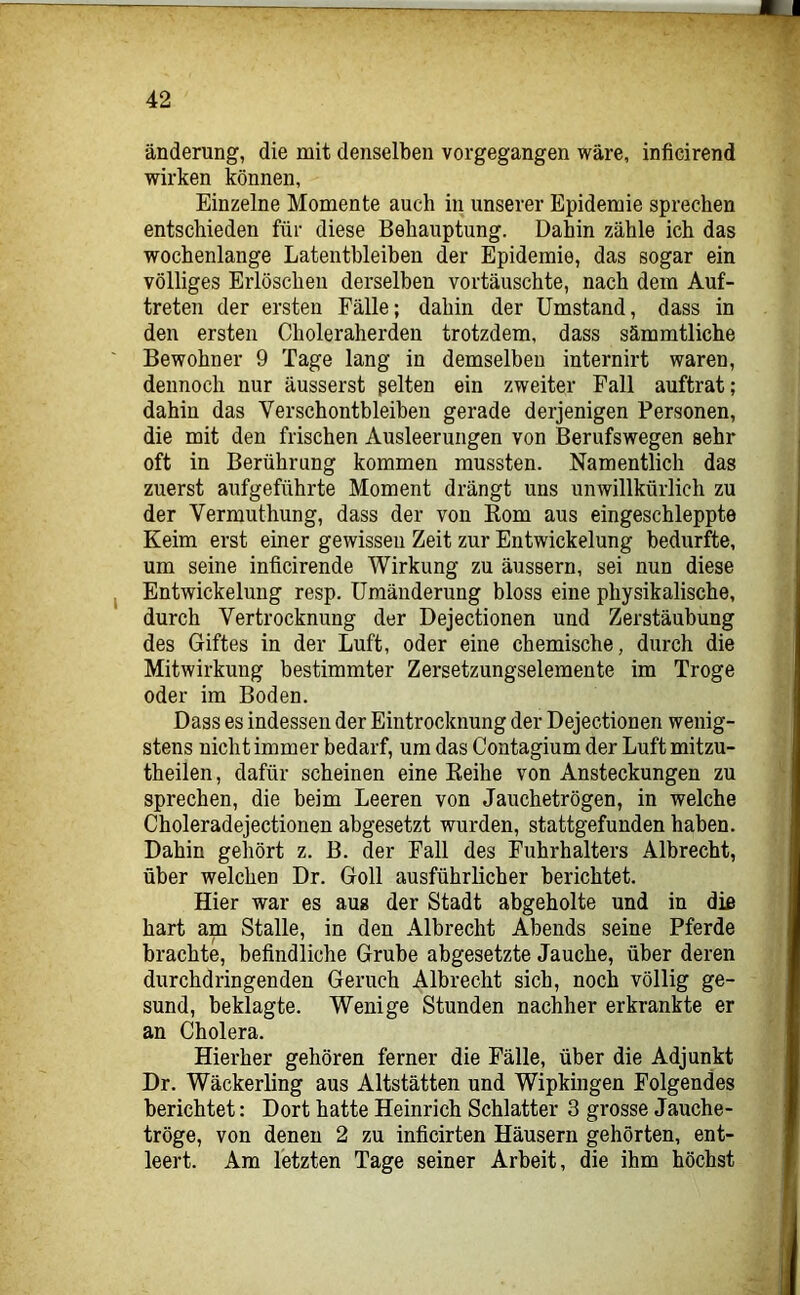 änderung, die mit denselben vorgegangen wäre, inficirend wirken können, Einzelne Momente auch in unserer Epidemie sprechen entschieden für diese Behauptung. Dahin zähle ich das wochenlange Latentbleiben der Epidemie, das sogar ein völliges Erlöschen derselben vortäuschte, nach dem Auf- treten der ersten Fälle; dahin der Umstand, dass in den ersten Choleraherden trotzdem, dass sämmtliche Bewohner 9 Tage lang in demselben internirt waren, dennoch nur äusserst ßelten ein zweiter Fall auftrat; dahin das Verschontbleiben gerade derjenigen Personen, die mit den frischen Ausleerungen von Berufswegen sehr oft in Berührung kommen mussten. Namentlich das zuerst aufgeführte Moment drängt uns unwillkürlich zu der Vermuthung, dass der von Rom aus eingeschleppte Keim erst einer gewissen Zeit zur Entwickelung bedurfte, um seine inficirende Wirkung zu äussern, sei nun diese I Entwickelung resp. Umänderung bloss eine physikalische, durch Vertrocknung der Dejectionen und Zerstäubung des Giftes in der Luft, oder eine chemische, durch die Mitwirkung bestimmter Zersetzungselemente im Troge oder im Boden. Dass es indessen der Eintrocknung der Dejectionen wenig- stens nicht immer bedarf, um das Contagium der Luft mitzu- theilen, dafür scheinen eine Reihe von Ansteckungen zu sprechen, die beim Leeren von Jauchetrögen, in welche Choleradejectionen abgesetzt wurden, stattgefunden haben. Dahin gehört z. B. der Fall des Fuhrhalters Albrecht, über welchen Dr. Goll ausführlicher berichtet. Hier war es aus der Stadt abgeholte und in di£ hart am Stalle, in den Albrecht Abends seine Pferde brachte, befindliche Grube abgesetzte Jauche, über deren durchdringenden Geruch Albrecht sich, noch völlig ge- sund, beklagte. Wenige Stunden nachher erkrankte er an Cholera. Hierher gehören ferner die Fälle, über die Adjunkt Dr. Wäckerling aus Altstätten und Wipkingen Folgendes berichtet: Dort hatte Heinrich Schiatter 3 grosse Jauche- tröge, von denen 2 zu inficirten Häusern gehörten, ent- leert. Am letzten Tage seiner Arbeit, die ihm höchst