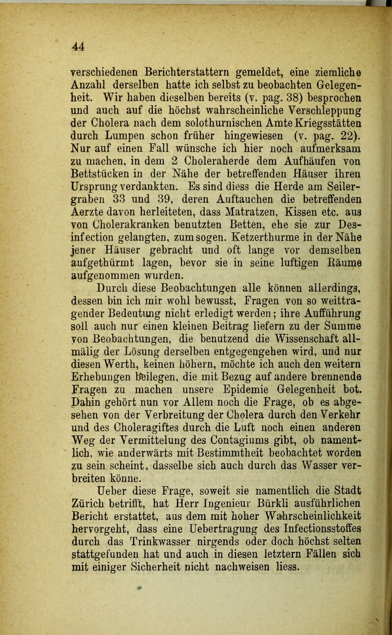 verschiedenen Berichterstattern gemeldet, eine ziemliche Anzahl derselben hatte ich selbst zu beobachten Gelegen- heit. Wir haben dieselben bereits (v. pag. 38) besprochen und auch auf die höchst wahrscheinliche Verschleppung der Cholera nach dem solothurnischen Amte Kriegsstätten durch Lumpen schon früher hingewiesen (v. pag. 22). Nur auf einen Fall wünsche ich hier noch aufmerksam zu machen, in dem 2 Choleraherde dem Aufhäufen von Bettstücken in der Nähe der betreffenden Häuser ihren Ursprung verdankten. Es sind diess die Herde am Seiler- graben 33 und 39, deren Auftauchen die betreffenden Aerzte davon herleiteten, dass Matratzen, Kissen etc. aus von Cholerakranken benutzten Betten, ehe sie zur Des- infection gelangten, zum sogen. Ketzerthurme in der Nähe jener Häuser gebracht und oft lange vor demselben aufgethürmt lagen, bevor sie in seine luftigen Räume aufgenommen wurden. Durch diese Beobachtungen alle können allerdings, dessen bin ich mir wohl bewusst, Fragen von so weittra- gender Bedeutung nicht erledigt werden; ihre Aufführung soll auch nur einen kleinen Beitrag liefern zu der Summe von Beobachtungen, die benutzend die Wissenschaft all- mäiig der Lösung derselben entgegengehen wird, und nur diesen Werth, keinen höhern, möchte ich auch den weitern Erhebungen beilegen, die mit Bezug auf andere brennende Fragen zu machen unsere Epidemie Gelegenheit bot. Dahin gehört nun vor Allem noch die Frage, ob es abge- sehen von der Verbreitung der Cholera durch den Verkehr und des Choleragiftes durch die Luft noch einen anderen Weg der Vermittelung des Contagiums gibt, ob nament- lich, wie anderwärts mit Bestimmtheit beobachtet worden zu sein scheint, dasselbe sich auch durch das Wasser ver- breiten könne. Ueber diese Frage, soweit sie namentlich die Stadt Zürich betrifft, hat Herr Ingenieur Bürkli ausführlichen Bericht erstattet, aus dem mit hoher Wahrscheinlichkeit h-ervorgeht, dass eine Uebertragung des Infectionsstoffes durch das Trinkwasser nirgends oder doch höchst selten stattgefunden hat und auch in diesen letztem Fällen sich mit einiger Sicherheit nicht nachweisen liess.
