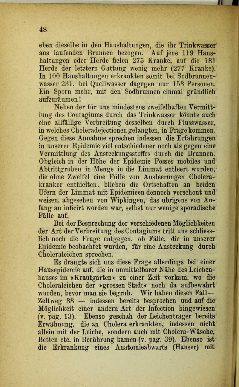 eben dieselbe in den Haushaltungen, die ihr Trinkwasser aus laufenden Brunnen bezogen. Auf jene 119 Haus- haltungen oder Herde fielen 275 Kranke, auf die 181 Herde der letztem Gattung wenig mehr (277 Kranke). In 100 Haushaltungen erkrankten somit bei Sodbrunnen- wasser 231, bei Quellwasser dagegen nur 153 Personen. Ein Sporn mehr, mit den Sodbrunnen einmal gründlich aufzuräumen! Neben der für uns mindestens zweifelhaften Vermitt- lung des Contagiums durch das Trinkwasser könnte auch eine allfällige Verbreitung desselben durch Plusswasser, in welches Choleradejectioneii gelangten, in Frage kommen. Gegen diese Annahme sprechen indessen die Erfahrangen in unserer Epidemie viel entschiedener noch als gegen eine Vermittlung des Ansteckungsstoffes durch die Brunnen. Obgleich in der Höhe der Epidemie Fosses mobiles und Abtrittgruben in Menge in die Limmat entleert wurden, die ohne Zweifel eine Fülle von Ausleerungen Cholera- kranker enthielten, blieben die Ortschaften an beiden Ufern der Limmat mit Epidemieen dennoch verschont und weisen, abgesehen von WipWngen, das übrigens von An- fang an inficirt worden war, selbst nur wenige sporadische Fälle auf. Bei der Besprechung der verschiedenen Möglichkeiten der Art der Verbreitung des Contagiums tritt uns schliess- lich noch die Frage entgegen, ob Fälle, die in unserer Epidemie beobachtet wurden, für eine Ansteckung durch Choleraleichen sprechen. Es drängte sich uns diese Frage allerdings bei einer Hausepidemie auf, die in unmittelbarer Nähe des Leichen- hauses im »Krautgarten« zu einer Zeit vor kam, wo die Choleraleichen der »grossen Stadt« noch da aufbewahrt wurden, bevor man sie begrub. Wir haben diesen Fall— Zeltweg 33 — indessen bereits besprochen und auf die Möglichkeit einer andern Art der Infection hingewiesen (v. pag. 13). Ebenso geschah der Leichenträger bereits Erwähnung, die an Cholera erkrankten, indessen nicht allein mit der Leiche, sondern auch mit Cholera-Wäsche, Betten etc. in Berührung kamen (v. pag. 39). Ebenso ist die Erkrankung eines Anatomieabwarts (Hauser) mit