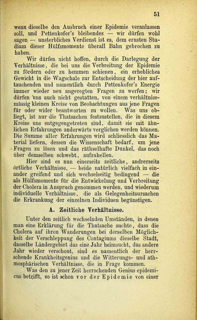 wenn dieselbe den Ausbruch einer Epidemie veranlassen soll, und Pettenkofer’s bleibendes — wir dürfen wohl sagen — unsterbliches Verdienst ist es, dem ernsten Stu- dium dieser Hülfsmomente überall Bahn gebrochen zu haben. Wir dürfen nicht hoffen, durch die Darlegung der Verhältnisse, die bei uns die Verbreitung der Epidemie zu fördern oder zu hemmen schienen, ein erhebliches Gewicht in die Wagschale zur Entscheidung der hier auf- tauchenden und namentlich durch Pettenkofer’s Energie immer wieder neu angeregten Fragen zu werfen; wir dürfen uns auch nicht gestatten, von einem verliältniss- mässig kleinen Kreise von Beobachtungen aus jene Fragen für oder wider beantworten zu wollen. Was uns ob- liegt, ist nur die Thatsachen festzustellen, die in diesem Kreise uns entgegengetreten sind, damit sie mit ähn- lichen Erfahrungen anderwärts verglichen werden können. Die Summe aller Erfahrungen wird schliesslich das Ma- terial liefern, dessen die Wissenschaft bedarf, um jene Fragen zu lösen und das räthselhafte Dunkel, das noch über demselben schwebt, aufzuhellen. Hier sind es nun einerseits zeitliche, andrerseits örtliche Verhältnisse, — beide natürlich vielfach in ein- ander greifend und sich wechselseitig bedingend — die als Hülfsmomente für die Entwickelung und Verbreitung der Cholera in Anspruch genommen werden, und wiederum individuelle Verhältnisse, die als Gelegenheitsursachen die Erkrankung der einzelnen Individuen begünstigen. A. Zeitliche Verhältnisse. Unter den zeitlich wechselnden Umständen, in denen man eine Erklärung für die Thatsache suchte, dass die Cholera auf ihren Wanderungen bei derselben Möglich- keit der Verschleppung des Contagiums dieselbe Stadt, dasselbe Ländergebiet das eine Jahr heimsucht, das andere Jahr wieder verschont, sind es namentlich der herr- schende Krankheitsgenius und die Witterungs- und ath- mosphärischen Verhältnisse, die in Frage kommen. Was den zu jener Zeit herrschenden Genius epidemi- cus betrifft, so ist schon vor der Epidemie von einer