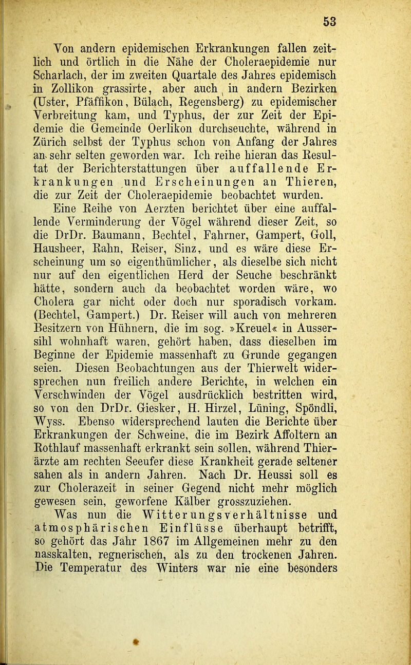 Von andern epidemischen Erkrankungen fallen zeit- lich und örtlich in die Nähe der Choleraepidemie nur Scharlach, der im zweiten Quartale des Jahres epidemisch in Zollikon grassirte, aber auch ^ in andern Bezirken (Uster, Pfäffikon, Bülach, Eegensherg) zu epidemischer Verbreitung kam, und Typhus, der zur Zeit der Epi- demie die Gemeinde Oerlikon durchseuchte, während in Zürich selbst der Typhus schon von Anfang der Jahres an- sehr selten geworden war. Ich reihe hieran das Eesul- tat der Berichterstattungen über auffallende Er- krankungen und Erscheinungen an Thieren, die zur Zeit der Choleraepidemie beobachtet wurden. Eine Eeihe von Aerzten berichtet über eine auffal- lende Verminderung der Vögel während dieser Zeit, so die DrDr. Baumann, Bechtel, Fahrner, Gampert, Goll, Hausheer, Eahn, Eeiser, Sinz, und es wäre diese Er- scheinung um so eigenthümlicher, als dieselbe sich nicht nur auf den eigentlichen Herd der Seuche beschränkt hätte, sondern auch da beobachtet worden wäre, wo Cholera gar nicht oder doch nur sporadisch vorkam. (Bechtel, Gampert.) Dr. Eeiser will auch von mehreren Besitzern von Hühnern, die im sog. »Kreuel« in Ausser- sihl wohnhaft waren, gehört haben, dass dieselben im Beginne der Epidemie massenhaft zu Grunde gegangen seien. Diesen Beobachtungen aus der Thierwelt wider- sprechen nun freilich andere Berichte, in welchen ein Verschwinden der Vögel ausdrücklich bestritten wird, so von den DrDr. Giesker, H. Hirzel, Lüning, Spöndli, Wyss. Ebenso widersprechend lauten die Berichte über Erkrankungen der Schweine, die im Bezirk Alfoltern an Eothlauf massenhaft erkrankt sein sollen, während Thier- ärzte am rechten Seeufer diese Krankheit gerade seltener sahen als in andern Jahren. Nach Dr. Heussi soll es zur Cholerazeit in seiner Gegend nicht mehr möglich gewesen sein, geworfene Kälber grosszuziehen. Was nun die Witterungsverhältnisse und atmosphärischen Einflüsse überhaupt betrifft, so gehört das Jahr 1867 im Allgemeinen mehr zu den nasskalten, regnerischeh, als zu den trockenen Jahren. Die Temperatur des Winters war nie eine besonders