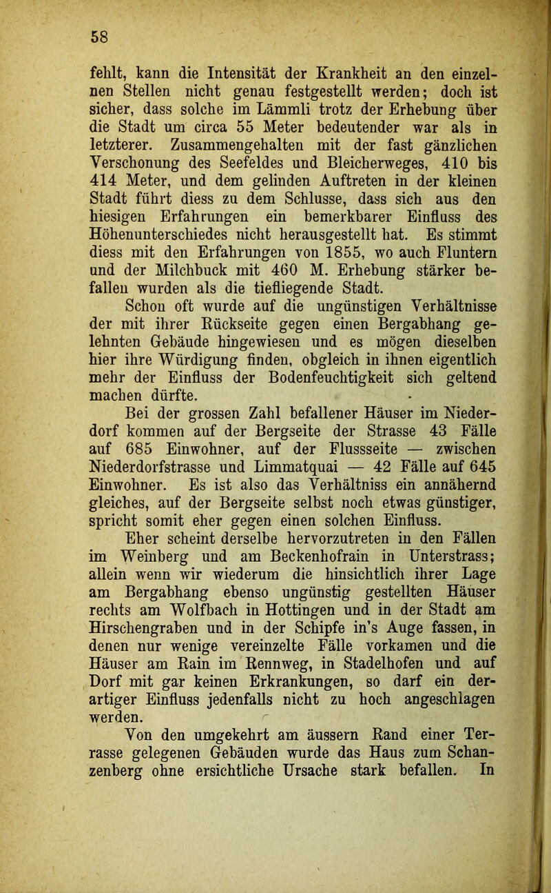 fehlt, kann die Intensität der Krankheit an den einzel- nen Stellen nicht genau festgestellt werden; doch ist sicher, dass solche im Lämmli trotz der Erhebung über die Stadt um circa 55 Meter bedeutender war als in letzterer. Zusammengehalten mit der fast gänzlichen Verschonung des Seefeldes und Bleicherweges, 410 bis 414 Meter, und dem gelinden Auftreten in der kleinen Stadt führt diess zu dem Schlüsse, dass sich aus den hiesigen Erfahrungen ein bemerkbarer Einfluss des Höhenunterschiedes nicht herausgestellt hat. Es stimmt diess mit den Erfahrungen von 1855, wo auch Fluntern und der Milchbuck mit 460 M. Erhebung stärker be- fallen wurden als die tiefliegende Stadt. Schon oft wurde auf die ungünstigen Verhältnisse der mit ihrer Rückseite gegen einen Bergabhang ge- lehnten Gebäude hingewiesen und es mögen dieselben hier ihre Würdigung finden, obgleich in ihnen eigentlich mehr der Einfluss der Bodenfeuchtigkeit sich geltend machen dürfte. Bei der grossen Zahl befallener Häuser im Nieder- dorf kommen auf der Bergseite der Strasse 43 Fälle auf 685 Einwohner, auf der Flussseite — zwischen Niederdorfstrasse und Limmatquai — 42 Fälle auf 645 Einwohner. Es ist also das Verhältniss ein annähernd gleiches, auf der Bergseite selbst noch etwas günstiger, spricht somit eher gegen einen solchen Einfluss. Eher scheint derselbe hervorzutreten in den Fällen im Weinberg und am Beckenhofrain in ünterstrass; allein wenn wir wiederum die hinsichtlich ihrer Lage am Bergabhang ebenso ungünstig gestellten Häuser rechts am Wolfbach in Hottingen und in der Stadt am Hirschengraben und in der Schipfe in’s Auge fassen, in denen nur wenige vereinzelte Fälle vorkamen und die Häuser am Rain im Rennweg, in Stadelhofen und auf Dorf mit gar keinen Erkrankungen, so darf ein der- artiger Einfluss jedenfalls nicht zu hoch angeschlagen werden. Von den umgekehrt am äussern Rand einer Ter- rasse gelegenen Gebäuden wurde das Haus zum Schan- zenberg ohne ersichtliche Ursache stark befallen. In