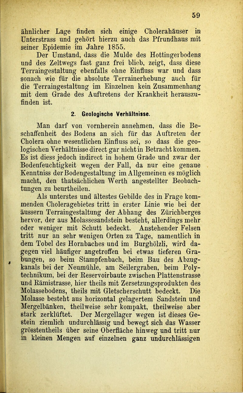 ähnlicher Lage finden sich einige Cholerahäuser in ünterstrass und gehört hierzu auch das Pfrundhaus mit seiner Epidemie im Jahre 1855. Der Umstand, dass die Mulde des Hottingerbodens und des Zeltwegs fast ganz frei blieh, zeigt, dass diese Terraingestaltung ebenfalls ohne Einfluss war und dass sonach wie für die absolute Terrainerhebung auch für die Terraiugestaltung im Einzelnen kein Zusammenhang mit dem Grade des Auftretens der Krankheit herauszu- finden ist. 2. Geologische Verhältnisse. Man darf von vornherein annehmen, dass die Be- schaffenheit des Bodens an sich für das Auftreten der Cholera ohne wesentlichen Einfluss sei, so dass die geo- logischen Verhältnisse direct gar nicht in Betracht kommen. Es ist diess jedoch indirect in hohem Grade und zwar der Bodenfeuchtigkeit wegen der Fall, da nur eine genaue Kenntniss der Bodengestaltung im Allgemeinen es möglich macht, den thatsächlichen Werth angestellter Beobach- tungen zu beurtheilen. Als unterstes und ältestes Gebilde des in Frage kom- menden Choleragebietes tritt in erster Linie wie bei der äussern Terraingestaltung der Abhang des Zürichberges hervor, der aus Molassesandstein besteht, allerdings mehr oder weniger mit Schutt bedeckt. Anstehender Felsen tritt nur an sehr wenigen Orten zu Tage, namentlich in dem Tobel des Hornbaches und im Burghölzli, wird da- gegen viel häufiger angetroffen bei etwas tieferen Gra- bungen, so beim Stampfenbach, beim Bau des Abzug- kanals bei der Neumühle, am Seilergraben, beim Poly- technikum, bei der ßeservoirbaute zwischen Plattenstrasse und Eämistrasse, hier theils mit Zersetzungsprodukten des Molassebodens, theils mit Gletscherschutt bedeckt. Die Molasse besteht aus horizontal gelagertem Sandstein und Mergelbänken, theilweise sehr kompakt, theilweise aber stark zerklüftet. Der Mergellager wegen ist dieses Ge- stein ziemlich undurchlässig und bewegt sich das Wasser grösstentheils über seine Oberfläche hinweg und tritt nur in kleinen Mengen auf einzelnen ganz undurchlässigen