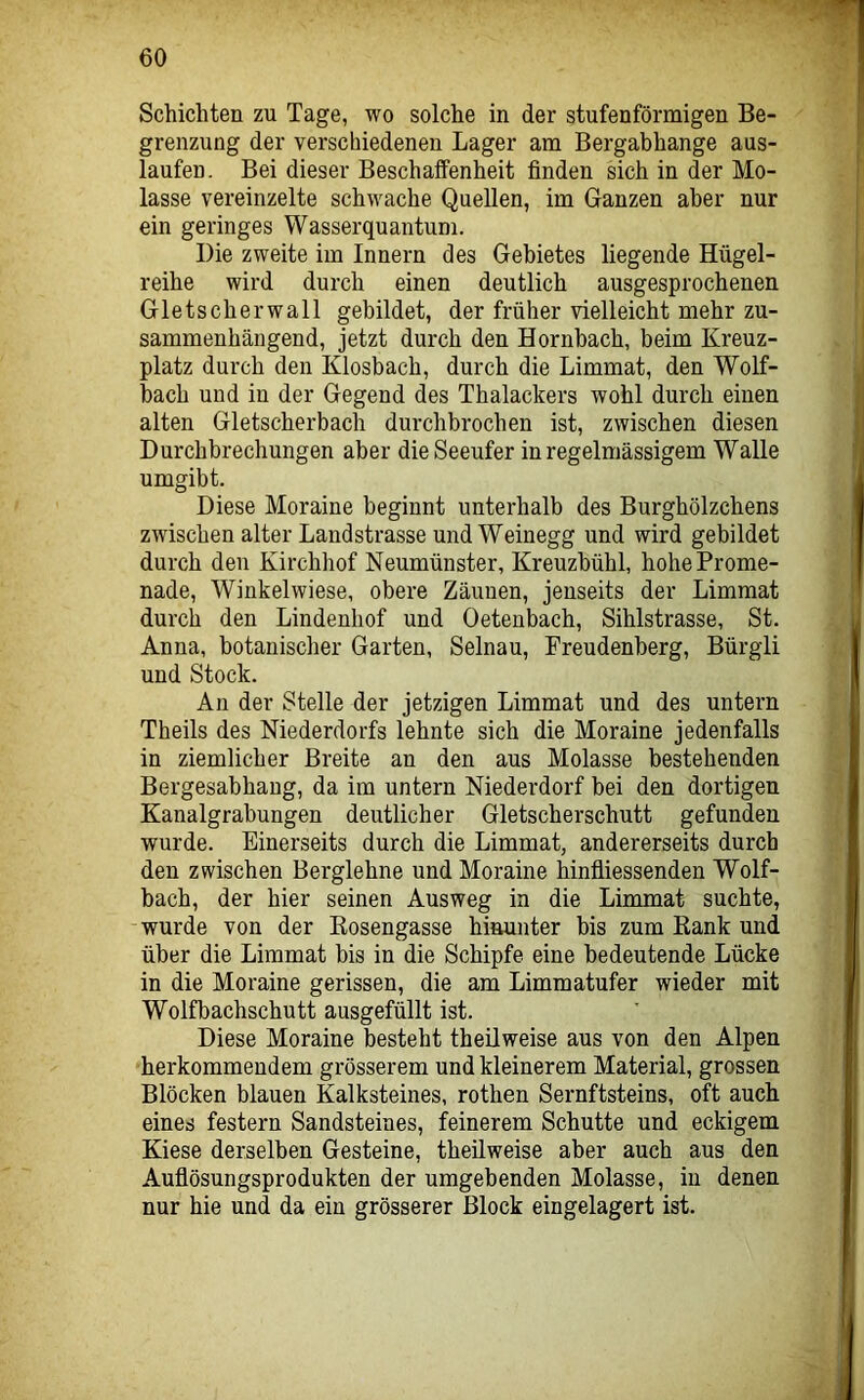 Schichten zu Tage, wo solche in der stufenförmigen Be- grenzung der verschiedenen Lager am Bergabhange aus- laufen. Bei dieser Beschaffenheit finden sich in der Mo- lasse vereinzelte schwache Quellen, im Ganzen aber nur ein geringes Wasserquantum. Die zweite im Innern des Gebietes liegende Hügel- reihe wird durch einen deutlich ausgesprochenen Gletscherwall gebildet, der früher vielleicht mehr zu- sammenhängend, jetzt durch den Hornbach, beim Kreuz- platz durch den Klosbach, durch die Limmat, den Wolf- hach und in der Gegend des Thalackers wohl durch einen alten Gletscherbach durchbrochen ist, zwischen diesen Durchbrechungen aber die Seeufer in regelmässigem Walle umgibt. Diese Moraine beginnt unterhalb des Burghölzchens zwischen alter Landstrasse und Weinegg und wird gebildet durch den Kirchhof Neumünster, Kreuzbühl, hohe Prome- nade, Winkelwiese, obere Zäunen, jenseits der Limmat durch den Lindenhof und Oetenbach, Sihlstrasse, St. Anna, botanischer Garten, Selnau, Frendenberg, Bürgli und Stock. An der Stelle der jetzigen Limmat und des untern Theils des Niederdorfs lehnte sich die Moraine jedenfalls in ziemlicher Breite an den aus Molasse bestehenden Bergesabhang, da im untern Niederdorf bei den dortigen Kanalgrabungen deutlicher Gletscherschutt gefunden wurde. Einerseits durch die Limmat, andererseits durch den zwischen Berglehne und Moraine hinfiiessenden Wolf- bach, der hier seinen Ausweg in die Limmat suchte, wurde von der Kosengasse hinunter bis zum Eank und über die Limmat bis in die Schipfe eine bedeutende Lücke in die Moraine gerissen, die am Limmatufer wieder mit Wolfbachschutt ausgefüllt ist. Diese Moraine besteht theilweise aus von den Alpen herkommendem grösserem und kleinerem Material, grossen Blöcken blauen Kalksteines, rothen Sernftsteins, oft auch eines festem Sandsteines, feinerem Schutte und eckigem Kiese derselben Gesteine, theilweise aber auch aus den Aufiösungsprodukten der umgebenden Molasse, in denen nur hie und da ein grösserer Block eingelagert ist.