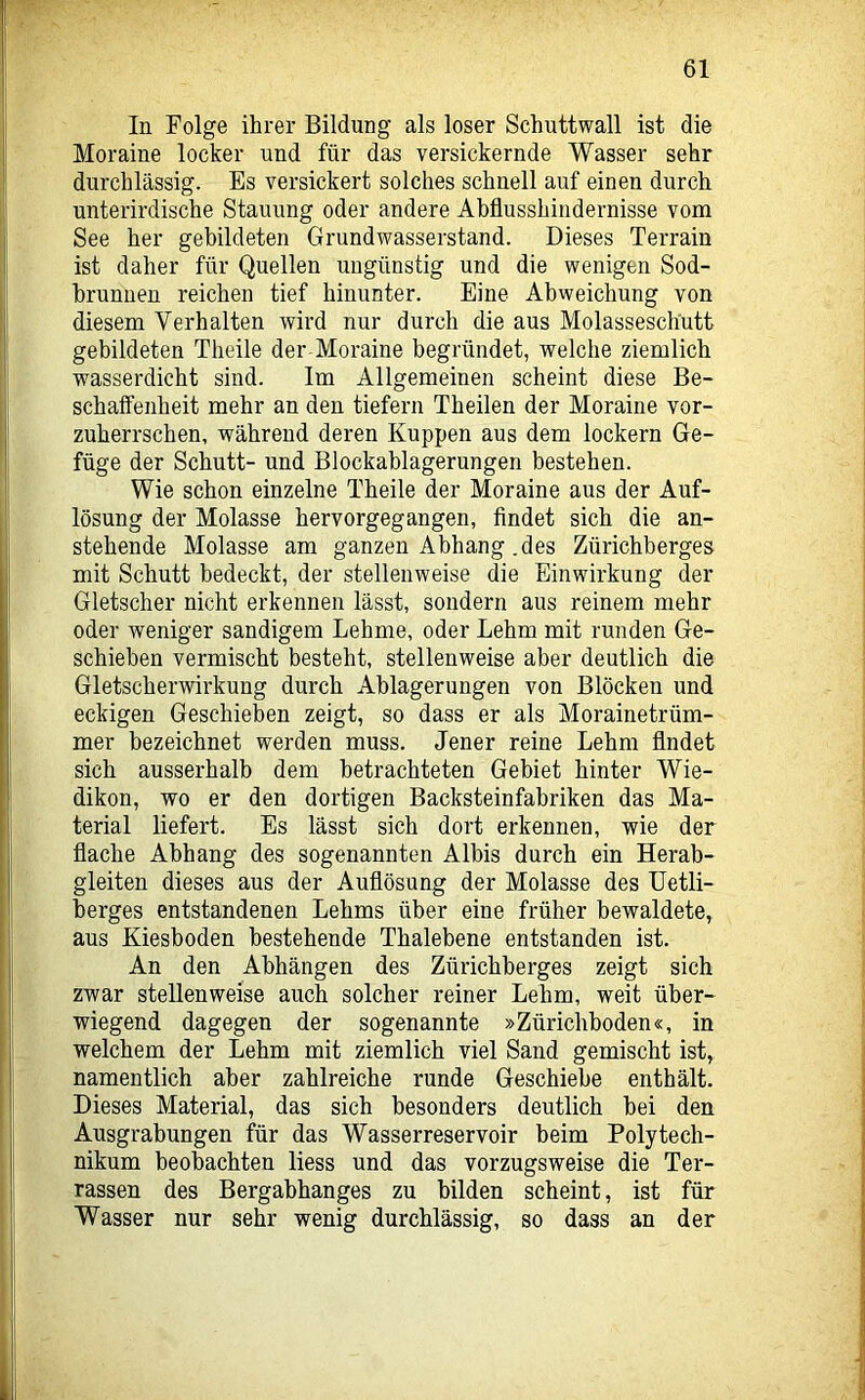 In Folge ihrer Bildung als loser Schuttwall ist die Moraine locker und für das versickernde Wasser sehr durchlässig. Es versickert solches schnell auf einen durch unterirdische Stauung oder andere Abflusshindernisse vom See her gebildeten Grundwasserstand. Dieses Terrain ist daher für Quellen ungünstig und die wenigen Sod- brunnen reichen tief hinunter. Eine Abweichung von diesem Verhalten wird nur durch die aus Molasseschutt gebildeten Theile der Moraine begründet, welche ziemlich wasserdicht sind. Im Allgemeinen scheint diese Be- schaffenheit mehr an den tiefem Theilen der Moraine vor- zuherrschen, während deren Kuppen aus dem lockern Ge- füge der Schutt- und Blockablagerungen bestehen. Wie schon einzelne Theile der Moraine aus der Auf- lösung der Molasse hervorgegangen, findet sich die an- stehende Molasse am ganzen Abhang .des Zürichberges mit Schutt bedeckt, der stellenweise die Einwirkung der Gletscher nicht erkennen lässt, sondern aus reinem mehr oder weniger sandigem Lehme, oder Lehm mit runden Ge- schieben vermischt besteht, stellenweise aber deutlich die Gletscherwirkung durch Ablagerungen von Blöcken und eckigen Geschieben zeigt, so dass er als Morainetrüm- mer bezeichnet werden muss. Jener reine Lehm findet sich ausserhalb dem betrachteten Gebiet hinter Wie- dikon, wo er den dortigen Backsteinfabriken das Ma- terial liefert. Es lässt sich dort erkennen, wie der flache Abhang des sogenannten Albis durch ein Herab- gleiten dieses aus der Auflösung der Molasse des üetli- berges entstandenen Lehms über eine früher bewaldete, aus Kiesboden bestehende Thalebene entstanden ist. An den Abhängen des Zürichberges zeigt sich zwar stellenweise auch solcher reiner Lehm, weit über- wiegend dagegen der sogenannte »Zürichboden«, in welchem der Lehm mit ziemlich viel Sand gemischt ist, namentlich aber zahlreiche runde Geschiebe enthält. Dieses Material, das sich besonders deutlich bei den Ausgrabungen für das Wasserreservoir beim Polytech- nikum beobachten liess und das vorzugsweise die Ter- rassen des Bergabhanges zu bilden scheint, ist für Wasser nur sehr wenig durchlässig, so dass an der