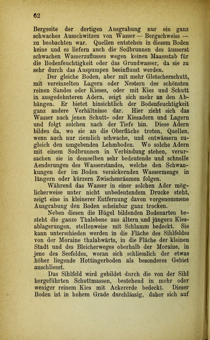 Bergseite der dortigen Ausgrabung nur ein ganz schwaches Ausschwitzen von Wasser—Bergschweiss — zu beobachten war. Quellen entstehen in diesem Boden keine und es liefern auch die Sodbrunnen des äusserst schwachen Wasserzuflusses wegen keinen Maassstab für die Bodenfeuchtigkeit oder das Grundwasser, da sie zu sehr durch das Auspumpen beeinflusst werden. Der gleiche Boden, aber mit mehr Gletscherschutt, mit vereinzelten Lagern oder Nestern des schönsten reinen Sandes oder Kieses, oder mit Kies und Schutt in ausgedehnteren Adern, zeigt sich mehr an den Ab- hängen. Er bietet hinsichtlich der Bodenfeuchtigkeit ganz andere Verhältnisse dar. Hier zieht sich das Wasser nach jenen Schutt- oder Kiesadern und Lagern und folgt solchen nach der Tiefe hin. Diese Adern bilden da, wo sie an die Oberfläche treten, Quellen, wenn auch nur ziemlich schwache, und entwässern zu- gleich den umgebenden Lehmboden. Wo solche Adern mit einem Sodbrunnen in Verbindung stehen, verur- sachen sie in demselben sehr bedeutende und schnelle Aenderungen des Wasserstandes, welche den Schwan- kungen der im Boden versickernden Wassermenge in längern oder kürzern Zwischenräumen folgen. Während das Wasser in einer solchen Ader mög- licherweise unter nicht unbedeutendem Drucke steht, zeigt eine in kleinerer Entfernung davon vorgenommene Ausgrabung den Boden scheinbar ganz trocken. Neben diesen die Hügel bildenden Bodenarten be- steht die ganze Thalebene aus ältern und Jüngern Kies- ablagerungen, stellenweise mit Schlamm bedeckt. Sie kann unterschieden werden in die Fläche des Sihlfeldes von der Moraine thalabwärts, in die Fläche der kleinen Stadt und des Bleicherweges oberhalb der Moraine, in jene des Seefeldes, woran sich schliesslich der etwas höher liegende Hottingerboden als besonderes Gebiet anschliesst. Das Sihlfeld wird gebildet durch die von der Sihl hergeführten Schuttmassen, bestehend in mehr oder weniger reinem Kies mit Ackererde bedeckt. Dieser Boden ist in hohem Grade durchlässig, daher sich auf