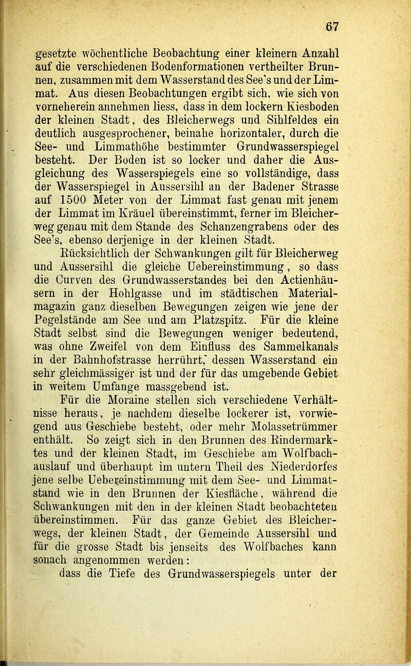 gesetzte wöchentliche Beobachtung einer kleinern Anzahl auf die verschiedenen Bodenformationen vertheilter Brun- nen, zusammen mit dem Wasserstand des See’s und der Lim- mat. Aus diesen Beobachtungen ergibt sich, wie sich von vorneherein annehmen liess, dass in dem lockern Kiesboden der kleinen Stadt, des Bleicherwegs und Sihlfeldes ein deutlich ausgesprochener, beinahe horizontaler, durch die See- und Limmathöhe bestimmter Grundwasserspiegel besteht. Der Boden ist so locker und daher die Aus- gleichung des Wasserspiegels eine so vollständige, dass der Wasserspiegel in Aussersihl an der Badener Strasse auf 1500 Meter von der Limmat fast genau mit jenem der Limmat im Krauel übereinstimmt, ferner im Bleicher- weg genau mit dem Stande des Schanzengrabens oder des See’s, ebenso derjenige in der kleinen Stadt. Kücksichtlich der Schwankungen gilt für Bleicherweg und Aussersihl die gleiche Uebereinstimmung, so dass die Curven des Grundwasserstandes bei den Actienhäu- sern in der Hohlgasse und im städtischen Material- magazin ganz dieselben Bewegungen zeigen wie jene der Pegelstände am See und am Platzspitz. Für die kleine Stadt selbst sind die Bewegungen weniger bedeutend, was ohne Zweifel von dem Einfluss des Sammelkanals in der Bahnhofstrasse herrührt,' dessen Wasserstand ein sehr gleichmässiger ist und der für das umgebende Gebiet in weitem Umfange massgebend ist. Für die Moraine stellen sich verschiedene Verhält- nisse heraus, je nachdem dieselbe lockerer ist, vorwie- gend aus Geschiebe besteht, oder mehr Molassetrümmer enthält. So zeigt sich in den Brunnen des Eindermark- tes und der kleinen Stadt, im Geschiebe am Wolfbach- auslauf und überhaupt im untern Theil des Mederdorfes jene selbe Uebereinstimmung mit dem See- und Limmat- stand wie in den Brunnen der Kiesfläche, während die Schwankungen mit den in der kleinen Stadt beobachteten übereinstimmen. Für das ganze Gebiet des Bleicher- wegs, der kleinen Stadt, der Gemeinde Aussersihl und für die grosse Stadt bis jenseits des Wolfbaches kann sonach angenommen werden: dass die Tiefe des Grundwasserspiegels unter der