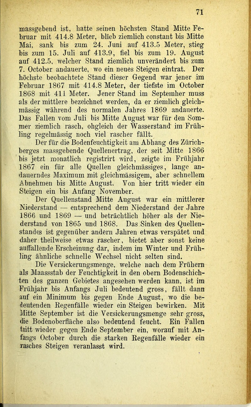 massgebend ist, hatte seinen höchsten Stand Mitte Fe- bruar mit 414.8 Meter, blieb ziemlich constant bis Mitte Mai, sank bis zum 24. Juni auf 413.5 Meter, stieg bis zum 15. Juli auf 413.9, fiel bis zum 19. August auf 412.5, welcher Stand ziemlich unverändert bis zum 7. October andauerte, wo ein neues Steigen eintrat. Der höchste beobachtete Stand dieser Gegend war jener im Februar 1867 mit 414.8 Meter, der tiefste im October 1868 mit 411 Meter. Jener Stand im September muss als der mittlere bezeichnet werden, da er ziemlich gleich- massig während des normalen Jahres 1869 andauerte. Das Fallen vom Juli bis Mitte August war für den Som- mer ziemlich rasch, obgleich der Wasserstand im Früh- ling regelmässig noch viel rascher fällt. Der für die Bodenfeuchtigkeit am Abhang des Zürich- berges massgebende Quellenertrag, der seit Mitte 1866 bis jetzt monatlich registrirt wird, zeigte im Frühjahr 1867 ein für alle Quellen gleichmässiges, lange an- dauerndes Maximum mit gleichraässigem, aber scbnellem Abnehmen bis Mitte August. Von hier tritt wieder ein Steigen ein bis Anfang November. Der Quellenstand Mitte August war ein mittlerer Niederstand — entsprechend dem Niederstand der Jahre 1866 und 1869 — und beträchtlich höher als der Nie- derstand von 1865 und 1868. Das Sinken des Quellen- standes ist gegenüber andern Jahren etwas verspätet und daher theilweise etwas rascher, bietet aber sonst keine auffallende Erscheinung dar, indem im Winter und Früh- ling ähnliche schnelle Wechsel nicht selten sind. Die Versickerungsmenge, welche nach dem Frühem als Maassstab der Feuchtigkeit in den obern Bodenschich- ten des ganzen Gebietes angesehen werden kann, ist im Frühjahr bis Anfangs Juli bedeutend gross, fällt dann auf ein Minimum bis gegen Ende August, wo die be- deutenden Kegenfälle wieder ein Steigen bewirken. Mit Mitte September ist die Versickerungsmenge sehr gross, die Bodenoberfläche also bedeutend feucht. Ein Fallen tritt wieder gegen Ende September ein, worauf mit An- fangs October durch die starken Regenfälle wieder ein rasches Steigen veranlasst wird.