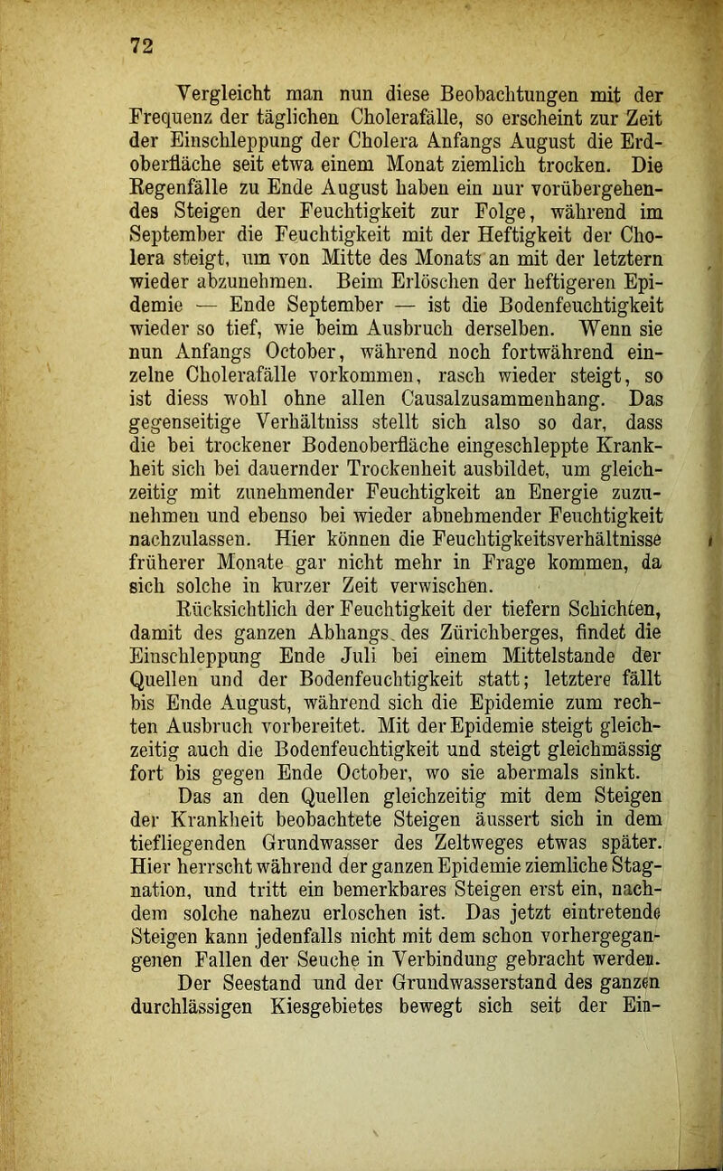 Vergleicht man nun diese Beobachtungen mit der Frequenz der täglichen Cholerafälle, so erscheint zur Zeit der Einschleppung der Cholera Anfangs August die Erd- oberfläche seit etwa einem Monat ziemlich trocken. Die Eegenfälle zu Ende August haben ein nur vorübergehen- des Steigen der Feuchtigkeit zur Folge, während im September die Feuchtigkeit mit der Heftigkeit der Cho- lera steigt, um von Mitte des Monats an mit der letztem wieder abzunehmen. Beim Erlöschen der heftigeren Epi- demie — Ende September — ist die Bodenfeuchtigkeit wieder so tief, wie beim Ausbruch derselben. Wenn sie nun Anfangs October, während noch fortwährend ein- zelne Cholerafälle Vorkommen, rasch wieder steigt, so ist diess wohl ohne allen Causalzusammenhang. Das gegenseitige Verhältniss stellt sich also so dar, dass die bei trockener Bodenoberfläche eingeschleppte Krank- heit sich bei dauernder Trockenheit ausbildet, um gleich- zeitig mit zunehmender Feuchtigkeit an Energie zuzu- nehmen und ebenso bei wieder abnehmender Feuchtigkeit nachzulassen. Hier können die Feuchtigkeitsverhältnisse früherer Monate gar nicht mehr in Frage kommen, da sich solche in kurzer Zeit verwischen. Rücksichtlich der Feuchtigkeit der tiefem Schichten, damit des ganzen Abhangs, des Zürichberges, findet die Einschleppung Ende Juli bei einem Mittelstände der Quellen und der Bodenfeuchtigkeit statt; letztere fällt bis Ende August, während sich die Epidemie zum rech- ten Ausbruch vorbereitet. Mit der Epidemie steigt gleich- zeitig auch die Bodenfeuchtigkeit und steigt gleichmässig fort bis gegen Ende October, wo sie abermals sinkt. Das an den Quellen gleichzeitig mit dem Steigen der Krankheit beobachtete Steigen äussert sich in dem tiefliegenden Grundwasser des Zeltweges etwas später. Hier herrscht während der ganzen Epidemie ziemliche Stag- nation, und tritt ein bemerkbares Steigen erst ein, nach- dem solche nahezu erloschen ist. Das jetzt eintretende Steigen kann jedenfalls nicht mit dem schon vorhergegan- genen Fallen der Seuche in Verbindung gebracht werden. Der Seestand und der Gruudwasserstand des ganzen durchlässigen Kiesgebietes bewegt sich seit der Ein-