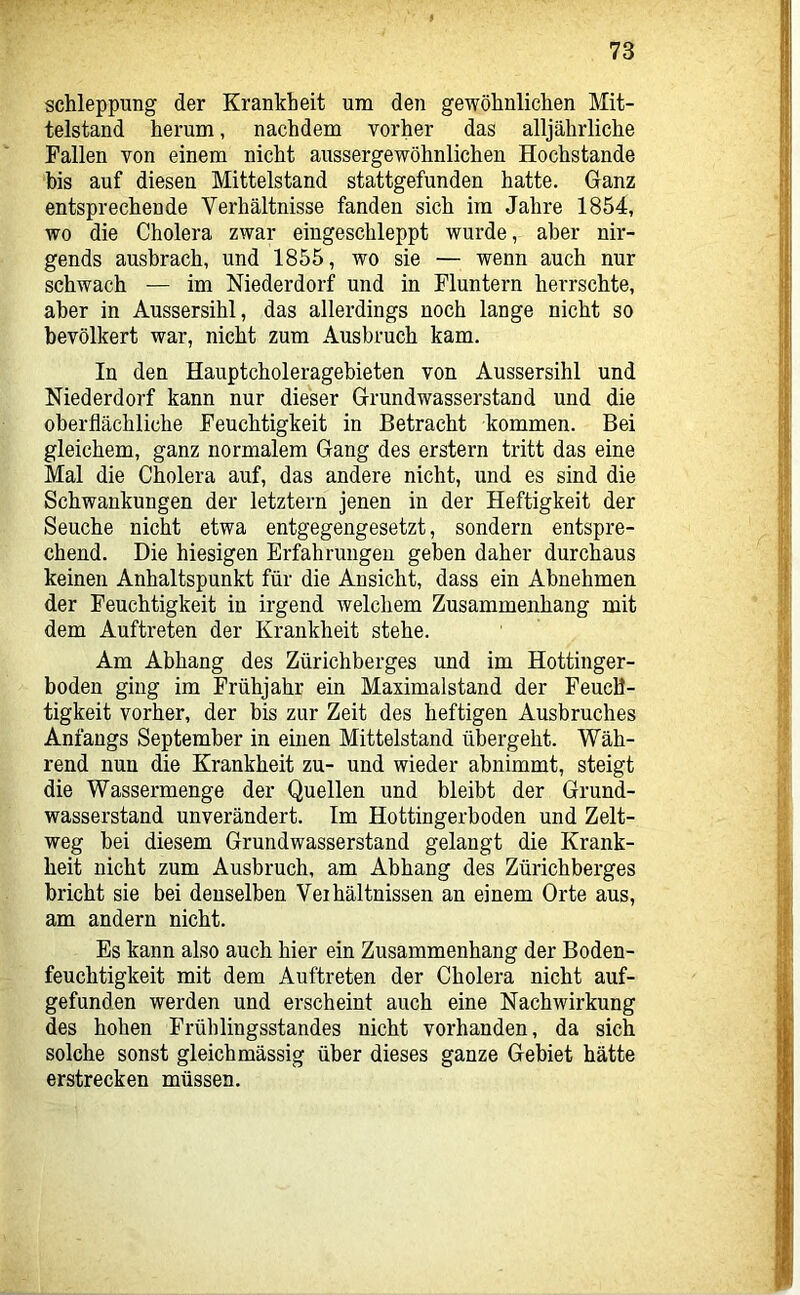 Schleppung der Krankheit um den gewöhnlichen Mit- telstand herum, nachdem vorher das alljährliche Fallen von einem nicht aussergewöhnlichen Hochstande bis auf diesen Mittelstand stattgefunden hatte. Ganz entsprechende Verhältnisse fanden sich im Jahre 1854, wo die Cholera zwar eingeschleppt wurde, aber nir- gends ausbrach, und 1855, wo sie — wenn auch nur schwach — im Niederdorf und in Fluntern herrschte, aber in Aussersihl, das allerdings noch lange nicht so bevölkert war, nicht zum Ausbruch kam. In den Hauptcholeragebieten von Aussersihl und Niederdorf kann nur dieser Grundwasserstau d und die oberflächliche Feuchtigkeit in Betracht kommen. Bei gleichem, ganz normalem Gang des erstem tritt das eine Mal die Cholera auf, das andere nicht, und es sind die Schwankungen der letztem jenen in der Heftigkeit der Seuche nicht etwa entgegengesetzt, sondern entspre- chend. Die hiesigen Erfahrungen geben daher durchaus keinen Anhaltspunkt für die Ansicht, dass ein Abnehmen der Feuchtigkeit in irgend welchem Zusammenhang mit dem Auftreten der Krankheit stehe. Am Abhang des Zürichberges und im Hottinger- boden ging im Frühjahr ein Maximalstand der Feuch- tigkeit vorher, der bis zur Zeit des heftigen Ausbruches Anfangs September in einen Mittelstand übergeht. Wäh- rend nun die Krankheit zu- und wieder abnimmt, steigt die Wassermenge der Quellen und bleibt der Grund- wasserstand unverändert. Im Hottingerboden und Zelt- weg bei diesem Grundwasserstand gelangt die Krank- heit nicht zum Ausbruch, am Abhang des Zürichberges bricht sie bei denselben Veihältnissen an einem Orte aus, am andern nicht. Es kann also auch hier ein Zusammenhang der Boden- feuchtigkeit mit dem Auftreten der Cholera nicht auf- gefunden werden und erscheint auch eine Nachwirkung des hohen Frühlingsstandes nicht vorhanden, da sich solche sonst gleich mässig über dieses ganze Gebiet hätte erstrecken müssen.
