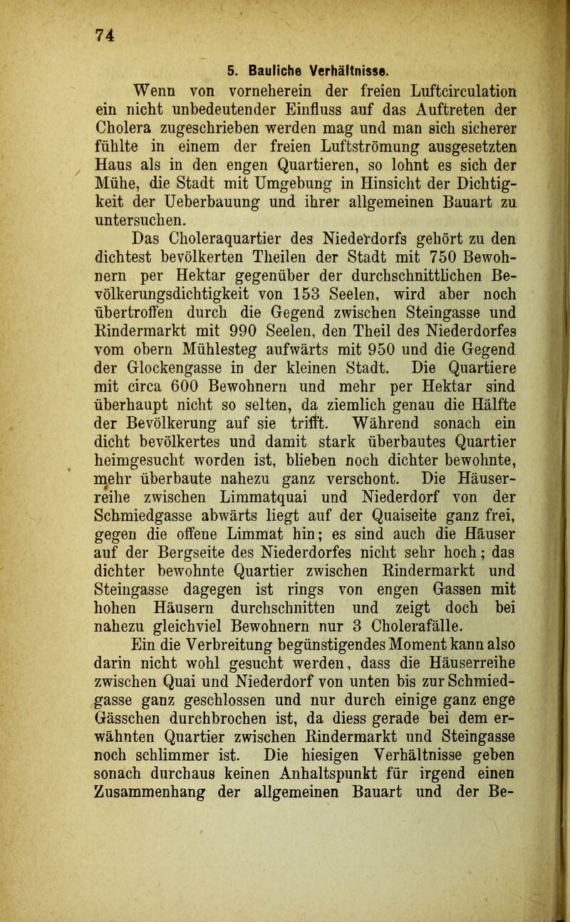 5. Bauliche Verhältnisse. Wenn von vorneherein der freien Luftcirculation ein nicht unbedeutender Einfluss auf das Auftreten der Cholera zugeschrieben werden mag und man sich sicherer fühlte in einem der freien Luftströmung ausgesetzten Haus als in den engen Quartieren, so lohnt es sich der Mühe, die Stadt mit Umgebung in Hinsicht der Dichtig- keit der Ueberbauung und ihrer allgemeinen Bauart zu untersuchen. Das Choleraquartier des NiedeVdorfs gehört zu den dichtest bevölkerten Theilen der Stadt mit 750 Bewoh- nern per Hektar gegenüber der durchschnitthchen Be- völkerungsdichtigkeit von 153 Seelen, wird aber noch übertroffen durch die Gegend zwischen Steingasse und Kindermarkt mit 990 Seelen, den Theil des Niederdorfes vom obern Mühlesteg aufwärts mit 950 und die Gegend der Glockengasse in der kleinen Stadt. Die Quartiere mit circa 600 Bewohnern und mehr per Hektar sind überhaupt nicht so selten, da ziemlich genau die Hälfte der Bevölkerung auf sie triflt. Während sonach ein dicht bevölkertes und damit stark überbautes Quartier heimgesucht worden ist, blieben noch dichter bewohnte, inehr überbaute nahezu ganz verschont. Die Häuser- reihe zwischen Limmatquai und Niederdorf von der Schmiedgasse abwärts liegt auf der Quaiseite ganz frei, gegen die offene Limmat hin; es sind auch die Häuser auf der Bergseite des Niederdorfes nicht sehr hoch; das dichter bewohnte Quartier zwischen Eindermarkt und Steingasse dagegen ist rings von engen Gassen mit hohen Häusern durchschnitten und zeigt doch bei nahezu gleichviel Bewohnern nur 3 Cholerafälle. Ein die Verbreitung begünstigendes Moment kann also darin nicht wohl gesucht werden, dass die Häuserreihe zwischen Quai und Niederdorf von unten bis zur Schmied- gasse ganz geschlossen und nur durch einige ganz enge Gässchen durchbrochen ist, da diess gerade bei dem er- wähnten Quartier zwischen Kindermarkt und Steingasse noch schlimmer ist. Die hiesigen Verhältnisse geben sonach durchaus keinen Anhaltspunkt für irgend einen Zusammenhang der allgemeinen Bauart und der Be-