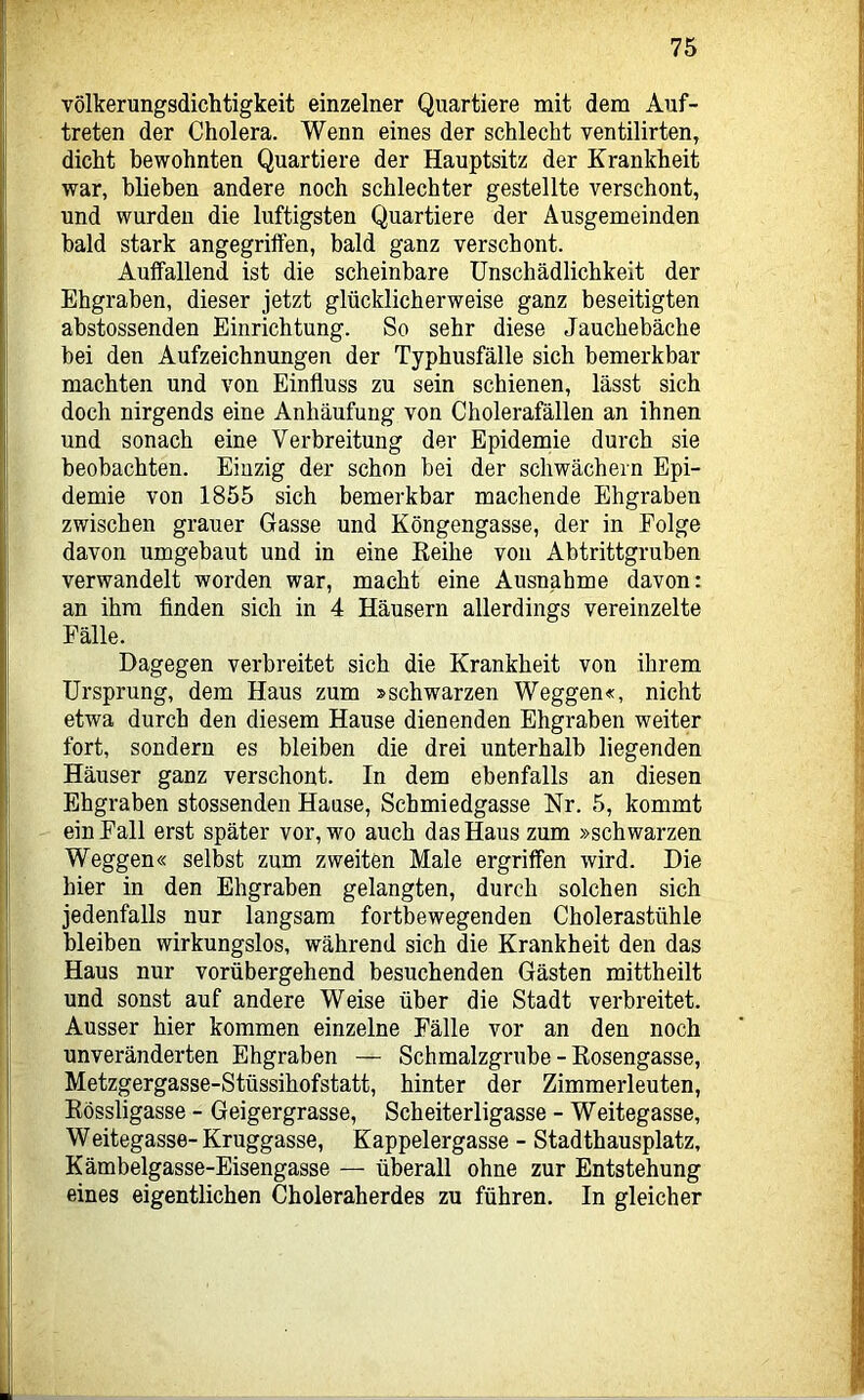 völkerungsdichtigkeit einzelner Quartiere mit dem Auf- treten der Cholera. Wenn eines der schlecht ventilirten, dicht bewohnten Quartiere der Hauptsitz der Krankheit war, blieben andere noch schlechter gestellte verschont, und wurden die luftigsten Quartiere der Ausgemeinden bald stark angegriffen, bald ganz verschont. Auffallend ist die scheinbare Unschädlichkeit der Ehgraben, dieser jetzt glücklicherweise ganz beseitigten abstossenden Einrichtung. So sehr diese Jauchebäche bei den Aufzeichnungen der Typhusfälle sich bemerkbar machten und von Einfluss zu sein schienen, lässt sich doch nirgends eine Anhäufung von Cholerafällen an ihnen und sonach eine Verbreitung der Epidemie durch sie beobachten. Einzig der schon bei der schwächein Epi- demie von 1855 sich bemerkbar machende Ehgraben zwischen grauer Gasse und Köngengasse, der in Folge davon umgebaut und in eine Eeihe von Abtrittgruben verwandelt worden war, macht eine Ausnahme davon: an ihm finden sich in 4 Häusern allerdings vereinzelte Fälle. Dagegen verbreitet sich die Krankheit von ihrem Ursprung, dem Haus zum »schwarzen Weggen«, nicht etwa durch den diesem Hause dienenden Ehgraben weiter fort, sondern es bleiben die drei unterhalb liegenden Häuser ganz verschont. In dem ebenfalls an diesen Ehgraben stossenden Hause, Scbmiedgasse Nr. 5, kommt ein Fall erst später vor, wo auch das Haus zum »schwarzen Weggen« selbst zum zweiten Male ergriffen wird. Die hier in den Ehgraben gelangten, durch solchen sich jedenfalls nur langsam fortbewegenden Cholerastühle bleiben wirkungslos, während sich die Krankheit den das Haus nur vorübergehend besuchenden Gästen mittheilt und sonst auf andere Weise über die Stadt verbreitet. Ausser hier kommen einzelne Fälle vor an den noch unveränderten Ehgraben — Schmalzgrube - Eosengasse, Metzgergasse-Stüssihofstatt, hinter der Zimmerleuten, Kössligasse - Geigergrasse, Scheiterligasse - Weitegasse, Weitegasse-Kruggasse, Kappeiergasse - Stadthausplatz, Kämbelgasse-Eisengasse — überall ohne zur Entstehung eines eigentlichen Choleraherdes zu führen. In gleicher