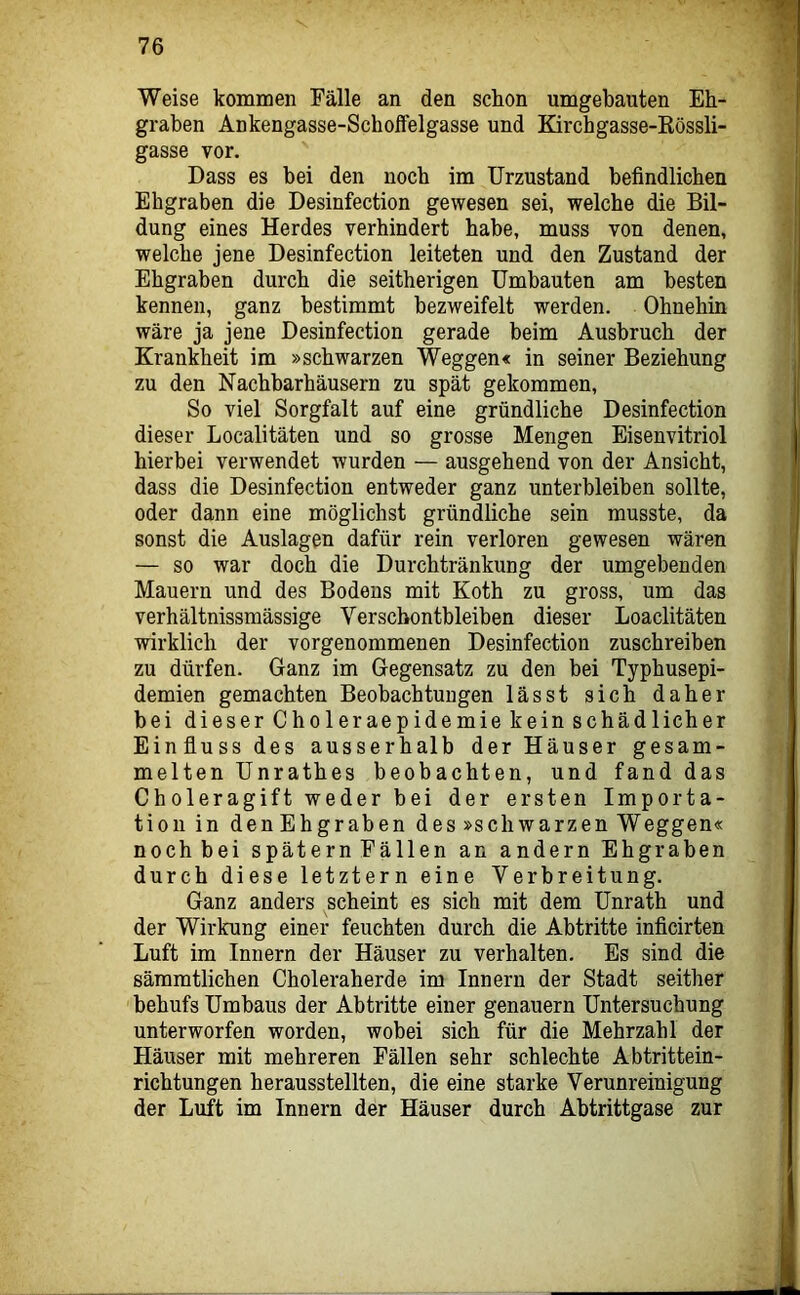 Weise kommen Fälle an den schon umgebauten Eb- graben Ankengasse-Scbolfelgasse und Kircbgasse-Kössli- gasse vor. Dass es bei den noch im Urzustand befindlichen Ehgraben die Desinfection gewesen sei, welche die Bil- dung eines Herdes verhindert habe, muss von denen, welche jene Desinfection leiteten und den Zustand der Ehgraben durch die seitherigen Umbauten am besten kennen, ganz bestimmt bezweifelt werden. Ohnehin wäre ja jene Desinfection gerade beim Ausbruch der Krankheit im »schwarzen Weggen« in seiner Beziehung zu den Nachbarhäusern zu spät gekommen. So viel Sorgfalt auf eine gründliche Desinfection dieser Localitäten und so grosse Mengen Eisenvitriol hierbei verwendet wurden — ausgehend von der Ansicht, dass die Desinfection entweder ganz unterbleiben sollte, oder dann eine möglichst gründliche sein musste, da sonst die Auslagen dafür rein verloren gewesen wären — so war doch die Durchtränkung der umgebenden Mauern und des Bodens mit Koth zu gross, um das verhältnissmässige Verschontbleiben dieser Loaclitäten wirklich der vorgenommenen Desinfection zuschreiben zu dürfen. Ganz im Gegensatz zu den bei Typhusepi- demien gemachten Beobachtungen lässt sich daher bei dieser Choleraepidemie kein schädlicher Einfluss des ausserhalb der Häuser gesam- melten Unrathes beobachten, und fand das Choleragift weder bei der ersten Importa- tioiiin den Ehgraben des »schwarzen Weggen« nochbei spätem Fällen an andern Ehgraben durch diese letztem eine Verbreitung. Ganz anders scheint es sich mit dem Unrath und der Wirkung einer feuchten durch die Abtritte inficirten Luft im Innern der Häuser zu verhalten. Es sind die sämmtlichen Choleraherde im Innern der Stadt seither behufs Umbaus der Abtritte einer genauem Untersuchung unterworfen worden, wobei sich für die Mehrzahl der Häuser mit mehreren Fällen sehr schlechte Abtrittein- richtungen herausstellten, die eine starke Verunreinigung der Luft im Innern der Häuser durch Abtrittgase zur