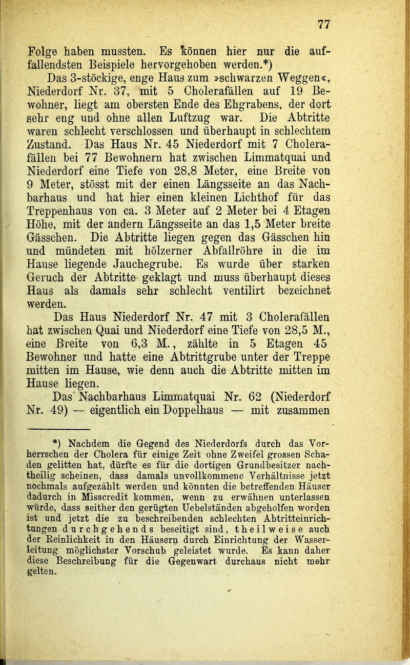 Folge haben mussten. Es können hier nur die auf- fallendsten Beispiele hervorgehoben werden.*) Das 3-stöckige, enge Haus zum »schwarzen Weggen«, Niederdorf Nr. 37, mit 5 Cholerafällen auf 19 Be- wohner, liegt am obersten Ende des Ehgrabens, der dort sehr eng und ohne allen Luftzug war. Die Abtritte waren schlecht verschlossen und überhaupt in schlechtem Zustand. Das Haus Nr. 45 Niederdorf mit 7 Cholera- fällen bei 77 Bewohnern hat zwischen Limmatquai und Niederdorf eine Tiefe von 28,8 Meter, eine Breite von 9 Meter, stösst mit der einen Längsseite an das Nach- barhaus und hat hier einen kleinen Lichthof für das Treppenhaus von ca. 3 Meter auf 2 Meter bei 4 Etagen Höhe, mit der andern Längsseite an das 1,5 Meter breite Gässchen. Die Abtritte liegen gegen das Gässchen hin und mündeten mit hölzerner Abfallröhre in die im Hause liegende Jauchegrube. Es wurde über starken Geruch der Abtritte geklagt und muss überhaupt dieses Haus als damals sehr schlecht ventilirt bezeichnet werden. Das Haus Niederdorf Nr. 47 mit 3 Cholerafällen hat zwischen Quai und Niederdorf eine Tiefe von 28,5 M., eine Breite von 6,3 M., zählte in 5 Etagen 45 Bewohner und hatte eine Abtrittgrube unter der Treppe mitten im Hause, wie denn auch die Abtritte mitten im Hause liegen. Das Nachbarhaus Limmatquai Nr. 62 (Niederdorf Nr. 49) — eigentlich ein Doppelhaus — mit zusammen *) Nachdem die Gegend des Niederdorfs durch das Vor- herrschen der Cholera für einige Zeit ohne Zweifel grossen Scha- den gelitten hat, dürfte es für die dortigen Grundbesitzer nach- theilig scheinen, dass damals unvollkommene Verhältnisse jetzt nochmals aufgezählt werden und könnten die betreffenden Häuser dadurch in Misscredit kommen, wenn zu erwähnen unterlassen würde, dass seither den gerügten Uebelständen ahgeholfen worden ist und jetzt die zu beschreibenden schlechten Ahtritteinrich- tungen durchgehends beseitigt sind, theilweise auch der Eeinlichkeit in den Häusern durch Einrichtung der Wasser- leitung möglichster Vorschub geleistet wurde. Es kann daher diese Beschreibung für die Gegenwart durchaus nicht mehr gelten.