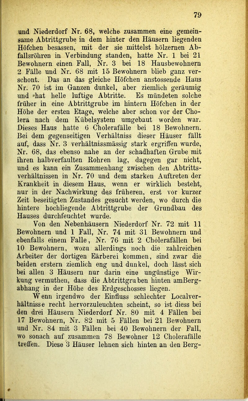 und Niederdorf Nr. 68, welche zusammen eine gemein- same Abtrittgrube in dem hinter den Häusern liegenden Höfchen besassen, mit der sie mittelst hölzernen Ab- fallsröhren in Verbindnng standen, hatte Nr. 1 bei 21 Bewohnern einen Fall, Nr. 3 bei 18 Hausbewohnern 2 Fälle und Nr, 68 mit 15 Bewohnern blieb ganz ver- schont, Das an das gleiche Höfchen anstossende Haus Nr. 70 ist im Ganzen dunkel, aber ziemlich geräumig und ''hat helle luftige Abtritte. Es mündeten solche früher in eine Abtrittgrube im hintern Höfchen in der Höhe der ersten Etage, welche aber schon vor der Cho- lera nach dem Kübelsystem umgebaut worden war. Dieses Haus hatte 6 Cholerafälle bei 18 Bew'ohnern. Bei dem gegenseitigen Verhältniss dieser Häuser fällt auf, dass Nr. 3 verhältnissmässig stark ergriffen wurde, Nr. 68, das ebenso nahe an der schadhaften Grube mit ihren halb verfaulten Kohren lag, dagegen gar nicht, und es kann ein Zusammenhang zwischen den Abtritts- verhältnissen in Nr. 70 und dem starken Auftreten der Krankheit in diesem Haus, wenn er wirklich besteht, nur in der Nachwirkung des früheren, erst vor kurzer Zeit beseitigten Zustandes gesucht werden, wo durch die hintere hochliegende Abtrittgrube der Grundbau des Hauses durchfeuchtet wurde. Von den Nebenhäusern Niederdorf Nr. 72 mit 11 Bewohnern und 1 Fall, Nr. 74 mit 31 Bewohnern und ebenfalls einem Falle, Nr. 76 mit 2 Chölerafällen bei 10 Bewohnern, wozu allerdings noch die zahlreichen Arbeiter der dortigen Färberei kommen, sind zwar die beiden erstem ziemlich eng und dunkel, doch lässt sich bei allen 3 Häusern nur darin eine ungünstige Wir- kung vermuthen, dass die Abtrittgruben hinten amBerg- abhang in der Höhe des Erdgeschosses liegen. Wenn irgendwo der Einfluss schlechter Localver- hältnisse recht hervorzuleuchten scheint, so ist diess bei den drei Häusern Niederdorf Nr. 80 mit 4 Fällen bei 17 Bewohnern, Nr. 82 mit 5 Fällen bei 21 Bewohnern und Nr. 84 mit 3 Fällen bei 40 Bewohnern der Fall, wo sonach auf zusammen 78 Bewohner 12 Cholerafälle treffen. Diese 3 Häuser lehnen sich hinten an den Berg-