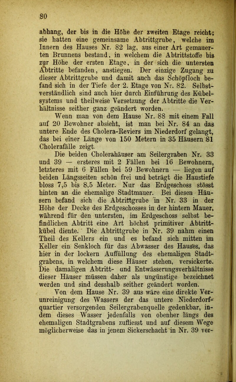 abhang, der bis in die Höhe der zweiten Etage reicht; sie hatten eine gemeinsame Abtrittgrube, welche im Innern des Hauses Nr. 82 lag, aus einer Art gemauer- ten Brunnens bestand, in welchem die Abtrittstoffe bis zur Höhe der ersten Etage, in der sich die untersten .Stritte befanden, anstiegen. Der einzige Zugang zu dieser Abtrittgrube und damit auch das Schöpfloch be- fand sich in der Tiefe der 2. Etage von Nr. 82. Selbst- verständlich sind auch hier durch Einführung des Kübel- systems und theilweise Versetzung der Abtritte die Ver- hältnisse seither ganz geändert worden. Wenn man von dem Hause Nr. 88 mit einem Fall auf 20 Bewohner absieht, ist man bei Nr. 84 an das untere Ende des Cholera-Keviers im Niederdorf gelangt, das bei einer Länge von 150 Metern in 35 Häusern 81 Cholerafälle zeigt. Die beiden Cholerahäuser am Seilergraben Nr. 33 und 39 — ersteres mit 2 Fällen bei 16 Bewohnern, letzteres mit 6 Fällen bei 59 Bewohnern — liegen auf beiden Längsseiten schön frei und beträgt die Haustiefe bloss 7,5 bis 8,5 Meter. Nur das Erdgeschoss stösst hinten an die ehemalige Stadtmauer. Bei diesen Häu- sern befand sich die Ahtrittgrube in Nr. 33 in der Höhe der Decke des Erdgeschosses in der hintern Mauer, während für den untersten, im Erdgeschoss selbst be- findlichen Abtritt eine Art höchst primitiver Abtritt- kübel diente. Die Abtrittgrube in Nr. 39 nahm einen Theil des Kellers ein und es befand sich mitten im KeUer ein Senkloch für das Abwasser des Hauses, das hier in der lockern Auffüllung des ehemaligen Stadt- grabens, in welchem diese Häuser stehen, versickerte. Die damaligen Abtritt- und Entwässerungsverhältnisse dieser Häuser müssen daher als ungünstige bezeichnet werden und sind desshalb seither geändert worden. Von dem Hause Nr. 39 aus wäre eine direkte Ver- unreinigung des Wassers der das untere Niederdorf- quartier versorgenden Seilergrabenquelle gedenkbar, in- dem dieses Wasser jedenfalls von obenher längs des ehemaligen Stadtgrabens zufliesst und auf diesem Wege möglicherweise das in jenem Sickerschacht in Nr. 39 ver-