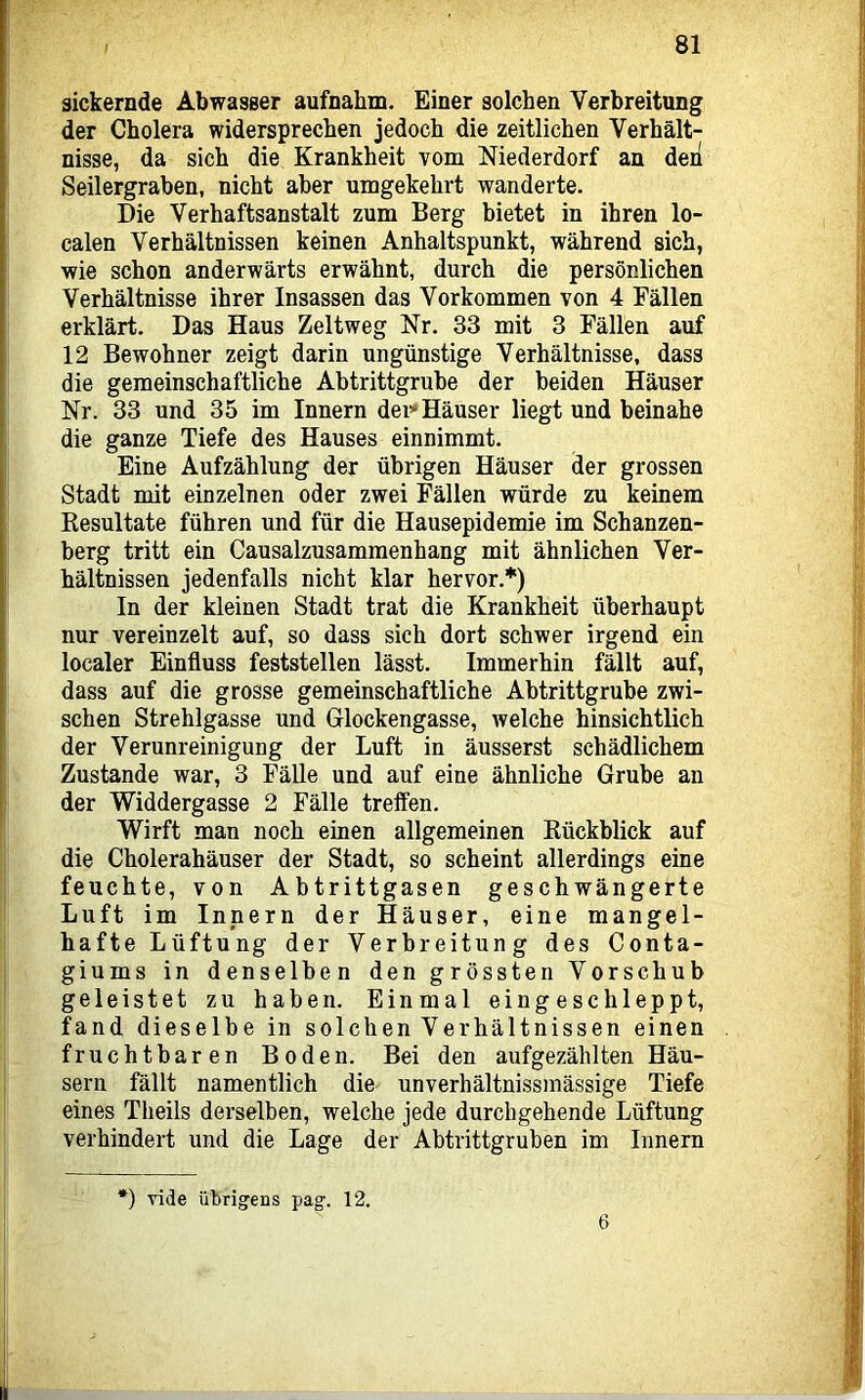 sickernde Abwasser aufnahm. Einer solchen Verbreitung der Cholera widersprechen jedoch die zeitlichen Verhält- nisse, da sich die Krankheit vom Niederdorf an deii Seilergraben, nicht aber umgekehrt wanderte. Die Verhaftsanstalt zum Berg bietet in ihren lo- calen Verhältnissen keinen Anhaltspunkt, während sich, wie schon anderwärts erwähnt, durch die persönlichen Verhältnisse ihrer Insassen das Vorkommen von 4 Fällen erklärt. Das Haus Zeltweg Nr. 33 mit 3 Fällen auf 12 Bewohner zeigt darin ungünstige Verhältnisse, dass die gemeinschaftliche Abtrittgruhe der beiden Häuser Nr. 33 und 35 im Innern dei’* Häuser liegt und beinahe die ganze Tiefe des Hauses einnimmt. Eine Aufzählung der übrigen Häuser der grossen Stadt mit einzelnen oder zwei Fällen würde zu keinem Resultate führen und für die Hausepidemie im Schanzen- berg tritt ein Causalzusammenhang mit ähnlichen Ver- hältnissen jedenfalls nicht klar hervor.*) In der kleinen Stadt trat die Krankheit überhaupt nur vereinzelt auf, so dass sich dort schwer irgend ein localer Einfluss feststellen lässt. Immerhin fällt auf, dass auf die grosse gemeinschaftliche Abtrittgrube zwi- schen Strehlgasse und Glockengasse, welche hinsichtlich der Verunreinigung der Luft in äusserst schädlichem Zustande war, 3 Fälle und auf eine ähnliche Grube an der Widdergasse 2 Fälle treffen. Wirft man noch einen allgemeinen Rückblick auf die Cholerahäuser der Stadt, so scheint allerdings eine feuchte, von Abtrittgasen geschwängerte Luft im Innern der Häuser, eine mangel- hafte Lüftung der Verbreitung des Conta- giums in denselben den grössten Vorschub geleistet zu haben. Einmal eingeschleppt, fand dieselbe in solchen Verhältnissen einen fruchtbaren Boden. Bei den aufgezählten Häu- sern fällt namentlich die unverhältnissmässige Tiefe eines Theils derselben, welche jede durchgehende Lüftung verhindert und die Lage der Abtrittgruben im Innern *) vide übrigens pag. 12. 6