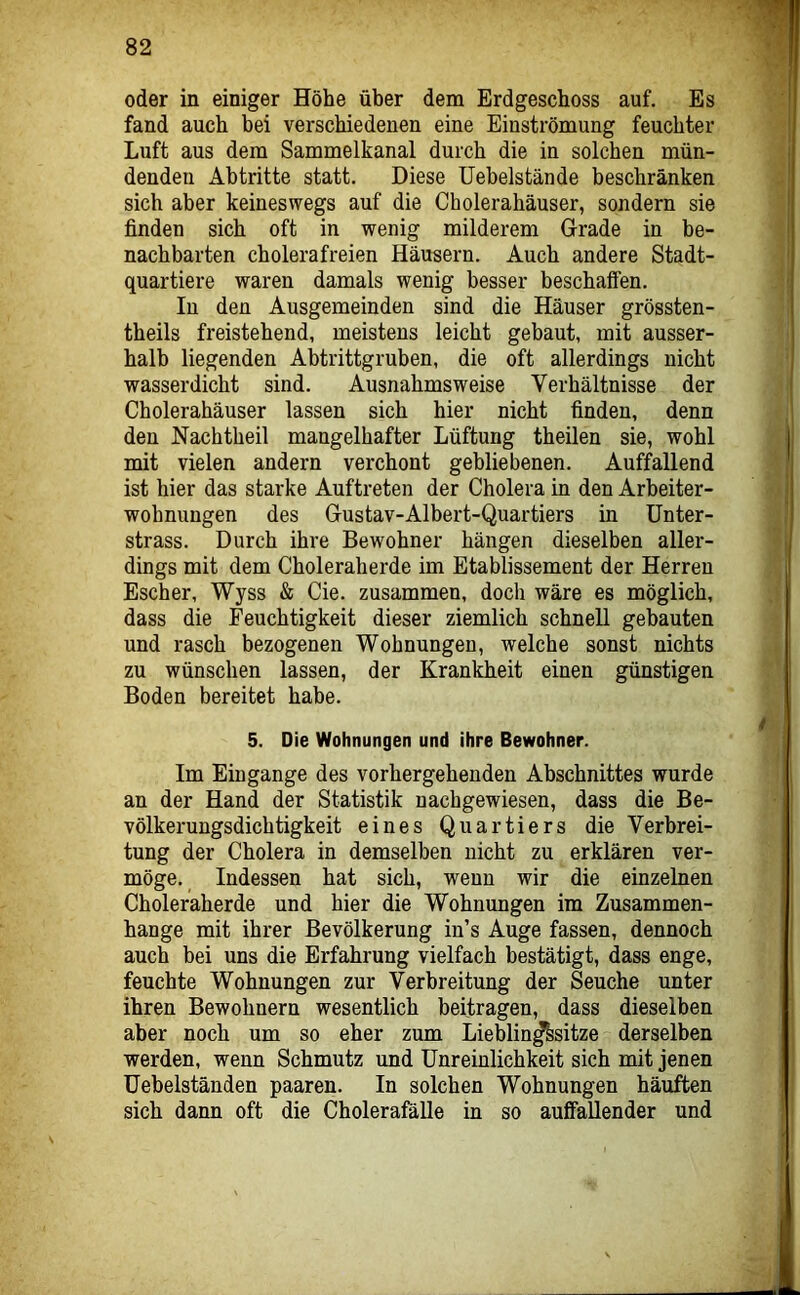 oder in einiger Höhe über dem Erdgeschoss auf. Es fand auch bei verschiedenen eine Einströmung feuchter Luft aus dem Sammelkanal durch die in solchen mün- denden Abtritte statt. Diese üebelstände beschränken sich aber keineswegs auf die Cholerahäuser, sondern sie finden sich oft in wenig milderem Grade in be- nachbarten cholerafreien Häusern. Auch andere Stadt- quartiere waren damals wenig besser beschaffen. In den Ausgemeinden sind die Häuser grössten- theils freistehend, meistens leicht gebaut, mit ausser- halb liegenden Abtrittgruben, die oft allerdings nicht wasserdicht sind. Ausnahmsweise Verhältnisse der Cholerahäuser lassen sich hier nicht finden, denn den Nachtheil mangelhafter Lüftung theilen sie, wohl mit vielen andern verchont gebliebenen. Auffallend ist hier das starke Auftreten der Cholera in den Arheiter- wohnungen des Gustav-Albert-Quartiers in ünter- strass. Durch ihre Bewohner hängen dieselben aller- dings mit dem Choleraherde im Etablissement der Herren Escher, Wyss & Cie. zusammen, doch wäre es möglich, dass die Feuchtigkeit dieser ziemlich schnell gebauten und rasch bezogenen Wohnungen, welche sonst nichts zu wünschen lassen, der Krankheit einen günstigen Boden bereitet habe. 5. Die Wohnungen und ihre Bewohner. Im Eingänge des vorhergehenden Abschnittes wurde an der Hand der Statistik nachgewiesen, dass die Be- völkerungsdichtigkeit eines Quartiers die Verbrei- tung der Cholera in demselben nicht zu erklären ver- möge. Indessen hat sich, wenn wir die einzelnen Choleraherde und hier die Wohnungen im Zusammen- hänge mit ihrer Bevölkerung in’s Auge fassen, dennoch auch bei uns die Erfahrung vielfach bestätigt, dass enge, feuchte Wohnungen zur Verbreitung der Seuche unter ihren Bewohnern wesentlich beitragen, dass dieselben aber noch um so eher zum Lieblin^sitze derselben werden, wenn Schmutz und Unreinlichkeit sich mit jenen üehelständen paaren. In solchen Wohnungen häuften sich dann oft die Cholerafälle in so auffallender und