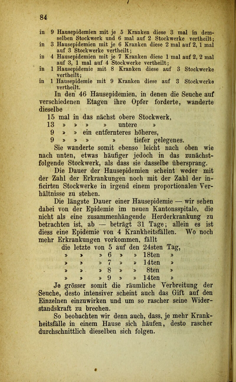 in 9 Hausepidemien mit je 5 Kranken diese 3 mal in dem- selben Stockwerk und 6 mal auf 2 Stockwerke vertheilt; in 3 Hausepidemien mit je 6 Kranken diese 2 mal auf 2, 1 mal auf 3 Stockwerke vertheilt; in 4 Hausepidemien mit je 7 Kranken diese 1 mal auf 2, 2 mal auf 3, 1 mal auf 4 Stockwerke vertheilt; in 1 Hausepidemie mit 8 Kranken diese auf 3 Stockwerke vertheilt; in 1 Hausepidemie mit 9 Kranken diese auf 3 Stockwerke vertheilt. In den 46 Hausepidemien, in denen die Seuche auf verschiedenen Etagen ihre Opfer forderte, wanderte dieselbe 15 mal in das nächst obere Stockwerk, 13 » » » » untere » 9 » »ein entfernteres höheres, 9 » » » » tiefer gelegenes. Sie wanderte somit ebenso leicht nach oben wie nach unten, etwas häufiger jedoch in das zunächst- folgende Stockwerk, als dass sie dasselbe übersprang. Die Dauer der Hausepidemien scheint weder mit der Zahl der Erkrankungen noch mit der Zahl der in- ficirten Stockwerke in irgend einem proportionalen Ver- hältnisse zu stehen. Die längste Dauer einer Hausepidemie — wir sehen dabei von der Epidemie im neuen Kantonsspitale, die nicht als eine zusammenhängende Herderkrankung zu betrachten ist, ab — beträgt 31 Tage; allein es ist diess eine Epidemie von 4 Krankheitsfällen. Wo noch mehr Erkrankungen Vorkommen, fällt die letzte von 5 auf den 24sten Tag, » 6 » » 18ten » > » » 7 » 14ten » » 8 » y> 8ten » » » » 9 » » 14ten » Je grösser somit die räumliche Verbreitung der 'Seuche, desto intensiver scheint auch das Gift auf den Einzelnen einzuwirken und um so rascher seine Wider- standskraft zu brechen. So beobachten wir denn auch, dass, je mehr Krank- heitsfälle in einem Hause sich häufen, desto rascher durchschnittlich dieselben sich folgen. 0