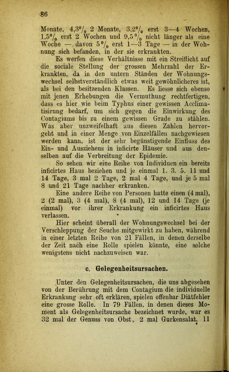 Monate, 4,3®/o 2 Monate, 3,2®/o erst 3—4 Wochen, 1,5% erst 2 Wochen und 9,5% nicht länger als eine Woche — davon 5®/o erst 1—3 Tage — in der Woh- nung sich befanden, in der sie erkrankten. Es werfen diese Verhältnisse mit ein Streiflicht auf die sociale Stellung der grossen Mehrzahl der Er- krankten, da in den untern Ständen der Wohnungs- wechsel selbstverständlich etwas weit gewöhnlicheres ist, als bei den besitzenden Klassen. Es Hesse sich ebenso mit jenen Erhebungen die Vermuthung rechtfertigen, dass es hier wie beim Typhus einer gewissen Acclima- tisirung bedarf, um sich gegen die Einwirkung des Contagiums bis zu einem gewissen Grade zu stählen. Was aber unzweifelhaft aus diesen Zahlen hervor- geht und in einer Menge von Einzelfälleu nachgewiesen werden kann, ist der sehr begünstigende Einfluss des Ein- und Ausziehens in inficirte Häuser und aus den- selben auf die Verbreitung der Epidemie. So sehen wir eine Keihe von Individuen ein bereits inficirtes Haus beziehen und je einmal 1. 3. 5. 11 und 14 Tage, 3 mal 2 Tage, 2 mal 4 Tage, und je 5 mal 8 und 21 Tage nachher erkranken. Eine andere Reihe von Personen hatte einen (4 mal), 2 (2 mal), 3 {4 mal), 8 (4 mal), 12 und 14 Tage (je einmal) vor ihrer Erkrankung ein inficirtes Haus verlassen. • Hier scheint überall der Wohnungswechsel hei der Verschleppung der Seuche mitgewirkt zu haben, während in einer letzten Reihe von 21 Fällen, in denen derselbe der Zeit nach eine Rolle spielen könnte, eine solche wenigstens nicht nachzuweisen war. c. Gelegenheitsursachen. Unter den Gelegenheitsursachen, die uns abgesehen von der Berührung mit dem Contagium die individuelle Erkrankung sehr oft erklären, spielen offenbar Diätfehler eine grosse Rolle. In 79 Fällen, in denen dieses Mo- ment als Gelegenheitsursache bezeichnet wurde, war es 32 mal der Genuss von Obst, 2 mal Gurkensalat, 11