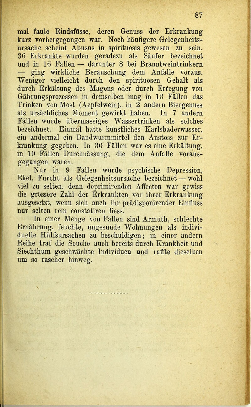 mal faule Eindsfüsse, deren Genuss der Erkrankung kurz vorhergegangen war. Noch häufigere Gelegenheits- ursache scheint Abusus in spirituosis gewesen zu sein. 36 Erkrankte wurden geradezu als Säufer bezeichnet und in 16 Fällen — darunter 8 bei Branntweintrinkern — ging wirkliche Berauschung dem Anfalle voraus. Weniger vielleicht durch den spirituosen Gehalt als durch Erkältung des Magens oder durch Erregung von Gährungsprozessen in demselben mag in 13 Fällen das Trinken von Most (Aepfelwein), in 2 andern Biergenuss als ursächliches Moment gewirkt haben. In 7 andern Fällen wurde übermässiges Wassertrinken als solches bezeichnet. Einmal hatte künstliches Karlsbaderwasser, ein andermal ein Bandwurmmittel den Anstoss zur Er- krankung gegeben, ln 30 Fällen war es eine Erkältung, in 10 Fällen Durchnässung, die dem Anfalle voraus- gegangen waren. Nur in 9 Fällen wurde psychische Depression, Ekel, Furcht als Gelegenheitsursache bezeichnet — wohl viel zu selten, denn deprimirenden Alfecten war gewiss die grössere Zahl der Erkrankten vor ihrer Erkrankung ausgesetzt, wenn sich auch ihr prädisponirender Einfluss nur selten rein constatiren liess. In einer Menge von Fällen sind Armuth, schlechte Ernährung, feuchte, ungesunde Wohnungen als indivi- duelle Hülfsursachen zu beschuldigen; in einer andern Eeihe traf die Seuche auch bereits durch Krankheit und Siechthum geschwächte Individuen und raffte dieselben um so rascher hinweg.