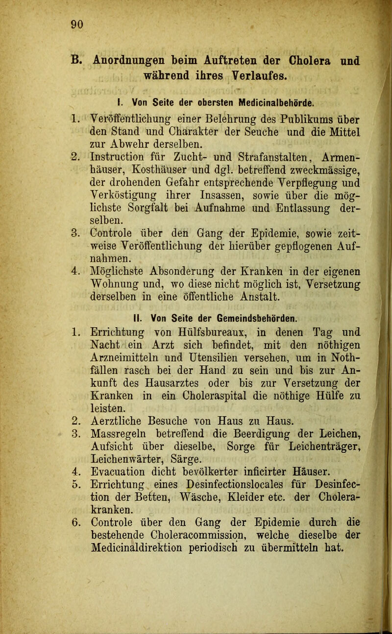 B. Anordnungen beim Auftreten der Cholera und während ihres Verlaufes. I. Von Seite der obersten Medicinalbehörde. 1. Veröffentlichung einer Belehrung des Publikums über den Stand und Charakter der Seuche und die Mittel zur Abwehr derselben. 2. Instruction für Zucht- und Strafanstalten, Armen- häuser, Kosthäuser und dgl. betreffend zweckmässige, der drohenden Gefahr entsprechende Verpflegung und Verköstigung ihrer Insassen, sowie über die mög- lichste Sorgfalt bei Aufnahme und Entlassung der- selben. 3. Controle über den Gang der Epidemie, sowie zeit- weise Veröffentlichung der hierüber gepflogenen Auf- nahmen. 4. Möglichste Absonderung der Kranken in der eigenen Wohnung und, wo diese nicht möglich ist, Versetzung derselben in eine öffentliche Anstalt. II. Von Seite der Gemeindsbehörden. 1. Errichtung von Hülfsbureaux, in denen Tag und Nacht ein Arzt sich befindet, mit den nöthigen Arzneimitteln und Utensilien versehen, um in Noth- fällen rasch bei der Hand zu sein und bis zur An- kunft des Hausarztes oder bis zur Versetzung der Kranken in ein Choleraspital die nöthige Hülfe zu leisten. 2. Aerztliche Besuche von Haus zu Haus. 3. Massregeln betreffend die Beerdigung der Leichen, Aufsicht über dieselbe, Sorge für Leichenträger, Leichenwärter, Särge. 4. Evacuation dicht bevölkerter inficirter Häuser. 5. Errichtung eines Desinfectionslocales für Desinfec- tion der Beften, Wäsche, Kleider etc. der Cholera- kranken. 6. Controle über den Gang der Epidemie durch die bestehende Choleracommissiqn, welche^ dieselbe der Medicinaldirektion periodisch zu übermitteln hat.