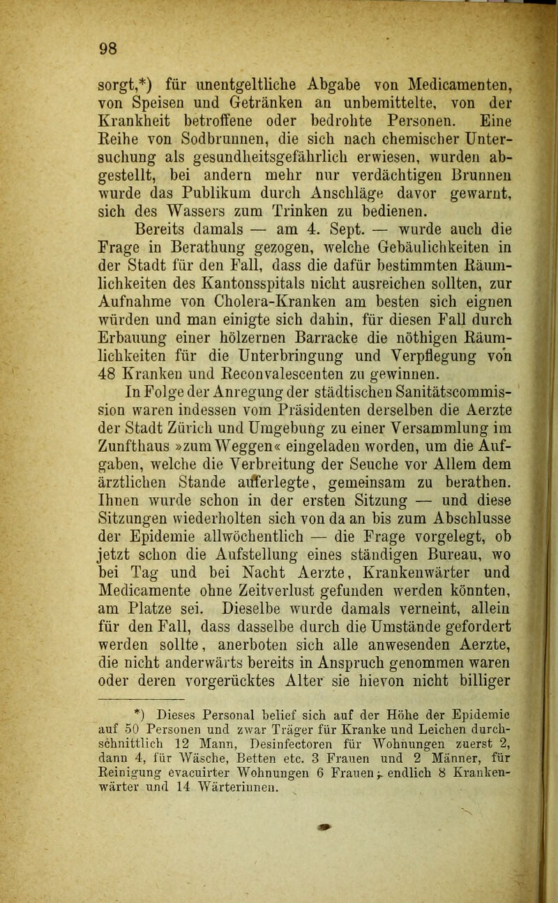 sorgt,*) für unentgeltliche Abgabe von Medicamenten, von Speisen und Getränken an unbemittelte, von der Krankheit betroffene oder bedrohte Personen. Eine Keihe von Sodbrunnen, die sich nach chemischer Unter- suchung als gesundheitsgefährlich erwiesen, wurden ab- gestellt, bei andern mehr nur verdächtigen Brunnen wurde das Publikum durch Anschläge davor gewarnt, sich des Wassers zum Trinken zu bedienen. Bereits damals — am 4. Sept. — wurde auch die Frage in Berathung gezogen, welche Gebäulichkeiten in der Stadt für den Fall, dass die dafür bestimmten Räum- lichkeiten des Kantonsspitals nicht ausreichen sollten, zur Aufnahme von Cholera-Kranken am besten sich eignen würden und man einigte sich dahin, für diesen Fall durch Erbauung einer hölzernen Barracke die nöthigen Räum- lichkeiten für die Unterbringung und Verpflegung von 48 Kranken und Reconvalescenten zu gewinnen. In Folge der Anregung der städtischen Sanitätscommis- sion waren indessen vom Präsidenten derselben die Aerzte der Stadt Zürich und Umgebung zu einer Versammlung im Zunfthaus »zum Weggen« eingeladen worden, um die Auf- gaben, welche die Verbreitung der Seuche vor Allem dem ärztlichen Stande aifferlegte, gemeinsam zu berathen. Ihnen wurde schon in der ersten Sitzung — und diese Sitzungen wiederholten sich von da an bis zum Abschlüsse der Epidemie allwöchentlich — die Frage vorgelegt, ob jetzt schon die Aufstellung eines ständigen Bureau, wo hei Tag und bei Nacht Aerzte, Krankenwärter und Medicamente ohne Zeitverlust gefunden werden könnten, am Platze sei. Dieselbe wurde damals verneint, allein für den Fall, dass dasselbe durch die Umstände gefordert werden sollte, anerboteii sich alle anwesenden Aerzte, die nicht anderwärts bereits in Anspruch genommen waren oder deren vorgerücktes Alter sie hievon nicht billiger *) Dieses Personal belief sich auf der Höhe der Epidemie auf -50 Personen und zwar Träger für Kranke und Leichen durch- schnittlich 12 Mann, Desinfectoren für Wohnungen zuerst 2, dann 4, für Wäsche, Betten etc. 3 Frauen und 2 Männer, für Eeinigung evacuirter Wohnungen 6 Frauen f endlich 8 Kranken- wärter und 14 Wärterinnen.
