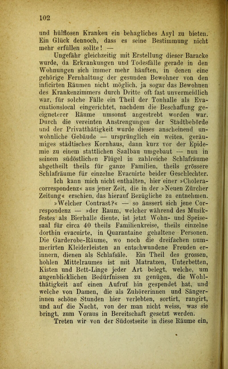 und hülflosen Kranken ein behagliches Asjd zu bieten. Ein Glück dennoch, dass es seine Bestimmung nicht mehr erfüllen sollte! — Ungefähr gleichzeitig mit Erstellung dieser Baracke wurde, da Erkrankungen und Todesfälle gerade in den Wohnungen sich immer mehr häuften, in denen eine gehörige Fernhaltung der gesunden Bewohner von den inficirten Bäumen nicht möglich, ja sogar das Bewohnen des Krankenzimmers durch Dritte oft fast unvermeidlich war, für solche Fälle ein Theil der Tonhalle als Eva- cuationslocal eingerichtet, nachdem die Beschaffung ge- eigneterer Bäume umsonst angestrebt worden war. Durch die vereinten Anstrengungen der Stadtbehörde und der Privatthätigkeit wurde dieses anscheinend un- wohnliche Gebäude — ursprünglich ein weites, geräu- miges städtisches Kornhaus, dann kurz vor der Epide- mie zu einem stattlichen Saalbau umgebaut — nun in seinem südöstlichen Flügel in zahlreiche Schlafräume abgetheilt theils für ganze Familien, theils grössere Schlafräume für einzelne Evacuirte beider Geschlechter. Ich kann mich nicht enthalten, hier einer »Cholera- correspondenz« aus jener Zeit, die in der »Neuen Zürcher Zeitung« erschien, das hierauf Bezügliche zu entnehmen. »Welcher Contrast?« — so äussert sich jene Cor- respondenz — »der Baum, welcher während des Musik- festes als Bierhalle diente, ist jetzt Wohn- und Speise- saal für circa 40 theils Familienkreise, theils einzelne dorthin evacuirte, in Quarantaine gehaltene Personen. Die Garderobe-Bäume, wo noch die dreifachen num- merirten Kleiderleisten an entschwundene Freuden er- innern, dienen als Schlafsäle. Ein Theil des grossen, hohlen Mittelraumes ist mit Matratzen, Unterbetten, Kisten und Bett-Linge jeder Art belegt, welche, um augenblicklichen Bedürfnissen zu genügen, die Wohl- thätigkeit auf einen Aufruf hin gespendet hat, und welche von Damen, die als Zuhörerinnen und Sänger- innen schöne Stunden hier verlebten, sortirt, rangirt, und auf die Nacht, von der man nicht weiss, was sie bringt, zum Voraus in Bereitschaft gesetzt werden. Treten wir von der Südostseite in diese Bäume ein,