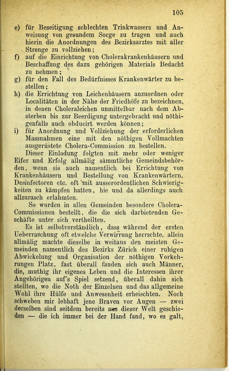 e) für Beseitigung schlechten Trinkwassers und An- Aveisung von gesundem Sorge zu tragen und auch hierin die Anordnungen des Bezirksarztes mit aller Strenge zu vollziehen; f) auf die Einrichtung von Cholerakrankenhäusern und Beschaffung des dazu gehörigen Materials Bedacht zu nehmen; g) für den Fall des Bedürfnisses Krankenwärter zu be- stellen ; h) die Errichtung von Leichenhäusern anzuordnen oder Localitäten in der Nähe der Friedhöfe zu bezeichnen, in denen Choleraleichen unmittelbar nach dem Ab- sterben bis zur Beerdigung untergebracht und nöthi- genfalls auch obducirt werden können; i) für Anordnung und Vollziehung der erforderlichen Massnahmen eine mit den nöthigen Vollmachten ausgerüstete Cholera-Commission zu bestellen. Dieser Einladung folgten mit mehr oder weniger Eifer und Erfolg allmälig sämmtliche Gemeindsbehör- den, wenn sie auch namentlich bei Errichtung von Krankenhäusern und Bestellung von Krankenwärtern, Desinfectoren etc. oft hnit ausserordentlichen SchAvierig- keiten zu kämpfen hatten, hie und da allerdings auch allzurasch erlahmten. So wurden in allen Gemeinden besondere Cholera- Commissionen bestellt, die die sich darbietenden Ge- schäfte unter sich vertheilten. Es ist selbstverständlich, dass während der ersten Ueberraschung oft etAvelche Verwin’ung herrschte, allein allmälig machte dieselbe in weitaus den meisten Ge- meinden namentlich des Bezirks Zürich einer ruhigen Abwickelung und Organisation der nöthigen Vorkeh- rungen Platz, fast überall fanden sich auch Männer, die, muthig ihr eigenes Leben und die Interessen ihrer Angehörigen auf’s Spiel setzend, überall dahin sich stellten, wo die Noth der Einzelnen und das allgemeine Wohl ihre Hülfe und Anwesenheit erheischten. Noch schweben mir lebhaft jene Braven vor Augen — zwei derselben sind seitdem bereits a«s dieser Welt geschie- den — die ich immer bei der Hand fand, wo es galt.