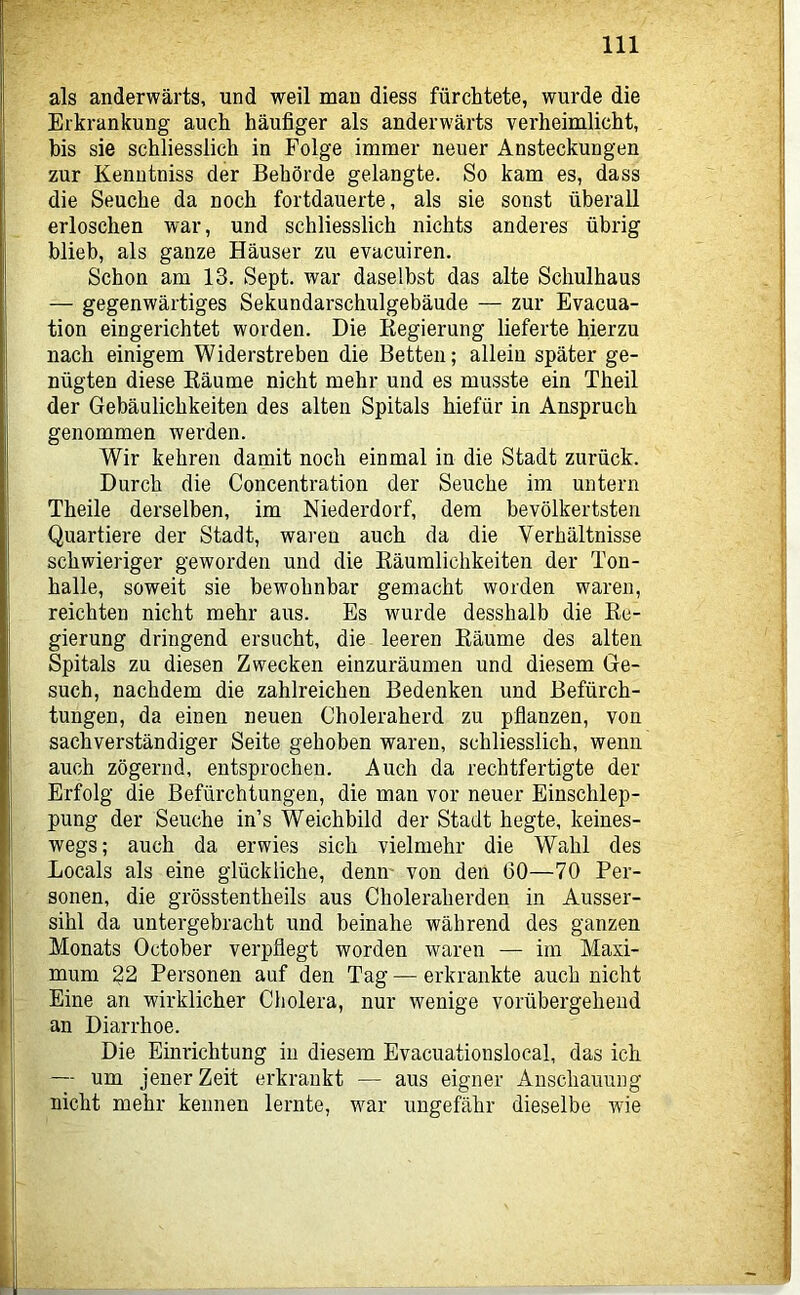 als anderwärts, und weil man diess fürchtete, wurde die Erkrankung auch häufiger als anderwärts verheimlicht, bis sie schliesslich in Folge immer neuer Ansteckungen zur Kenutniss der Behörde gelangte. So kam es, dass die Seuche da noch fortdauerte, als sie sonst überall erloschen war, und schliesslich nichts anderes übrig blieb, als ganze Häuser zu evacuiren. Schon am 13. Sept. war daselbst das alte Schulhaus — gegenwärtiges Sekundarschulgebäude — zur Evacua- tion eingerichtet worden. Die Regierung lieferte hierzu nach einigem Widerstreben die Betten; allein später ge- nügten diese Bäume nicht mehr und es musste ein Theil der Gebäulichkeiten des alten Spitals hiefür in Anspruch genommen werden. Wir kehren damit noch einmal in die Stadt zurück. Durch die Concentration der Seuche im untern Theile derselben, im Niederdorf, dem bevölkertsten Quartiere der Stadt, waren auch da die Verhältnisse schwieriger geworden und die Räumlichkeiten der Ton- halle, soweit sie bewohnbar gemacht worden waren, reichten nicht mehr aus. Es wurde desshalb die Re- gierung dringend ersucht, die leeren Räume des alten Spitals zu diesen Zwecken einzuräumen und diesem Ge- such, nachdem die zahlreichen Bedenken und Befürch- tungen, da einen neuen Choleraherd zu pflanzen, von sachverständiger Seite gehoben waren, schliesslich, wenn auch zögernd, entsprochen. Auch da rechtfertigte der Erfolg die Befürchtungen, die man vor neuer Einschlep- pung der Seuche in’s Weichbild der Stadt hegte, keines- wegs; auch da erwies sich vielmehr die Wahl des Locals als eine glückliche, denn von den 60—70 Per- sonen, die grösstentheils aus Choleraherden in Ausser- sihl da untergebracht und beinahe während des ganzen Monats October verpflegt worden waren — im Maxi- mum 32 Personen auf den Tag — erkrankte auch nicht Eine an wirklicher Cholera, nur wenige vorübergehend an Diarrhoe. Die Einrichtung in diesem Evacuationslocal, das ich — um jener Zeit erkrankt — aus eigner Anschauung nicht mehr kennen lernte, war ungefähr dieselbe wie